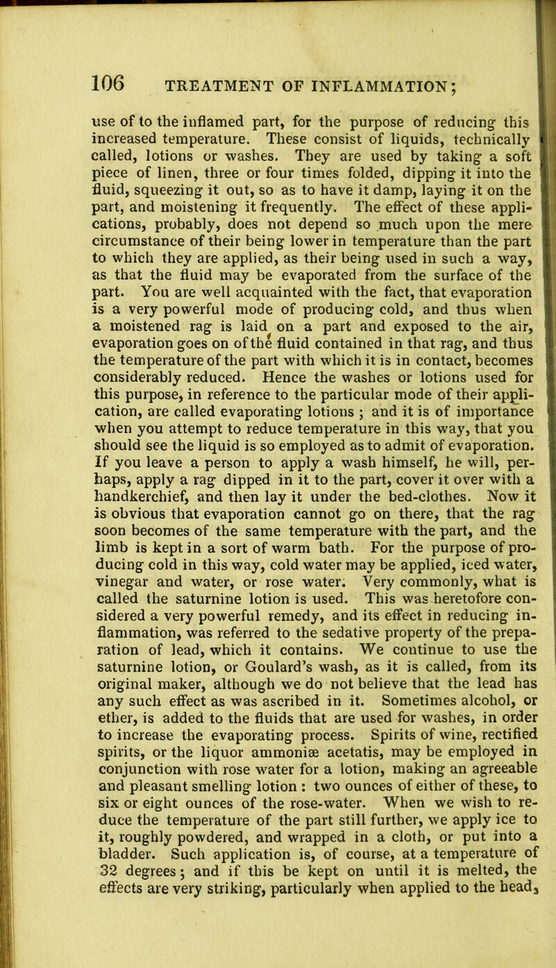 use of to the inflamed part, for the purpose of reducing this increased temperature. These consist of liquids, technically called, lotions or washes. They are used by taking a soft piece of linen, three or four times folded, dipping it into the fluid, squeezing it out, so as to have it damp, laying it on the part, and moistening it frequently. The effect of these appli- cations, probably, does not depend so .much upon the mere circumstance of their being lower in temperature than the part to which they are applied, as their being used in such a way, as that the fluid may be evaporated from the surface of the part. You are well acquainted with the fact, that evaporation is a very powerful mode of producing cold, and thus when a moistened rag is laid on a part and exposed to the air, evaporation goes on of th^ fluid contained in that rag, and thus the temperature of the part with which it is in contact, becomes considerably reduced. Hence the washes or lotions used for this purpose, in reference to the particular mode of their appli- cation, are called evaporating lotions ; and it is of importance when you attempt to reduce temperature in this way, that you should see the liquid is so employed as to admit of evaporation. If you leave a person to apply a wash himself, he will, per- haps, apply a rag dipped in it to the part, cover it over with a handkerchief, and then lay it under the bed-clothes. Now it is obvious that evaporation cannot go on there, that the rag soon becomes of the same temperature with the part, and the limb is kept in a sort of warm bath. For the purpose of pro- ducing cold in this way, cold water may be applied, iced water, vinegar and water, or rose water. Very commonly, what is called the saturnine lotion is used. This was heretofore con- sidered a very powerful remedy, and its effect in reducing in- flammation, was referred to the sedative property of the prepa- ration of lead, which it contains. We continue to use the saturnine lotion, or Goulard’s wash, as it is called, from its original maker, although we do not believe that the lead has any such effect as was ascribed in it. Sometimes alcohol, or ether, is added to the fluids that are used for washes, in order to increase the evaporating process. Spirits of wine, rectified spirits, or the liquor ammonise acetatis, may be employed in conjunction with rose water for a lotion, making an agreeable and pleasant smelling lotion : two ounces of either of these, to six or eight ounces of the rose-water. When we wish to re- duce the temperature of the part still further, we apply ice to it, roughly powdered, and wrapped in a cloth, or put into a bladder. Such application is, of course, at a temperature of 32 degrees; and if this be kept on until it is melted, the effects are very striking, particularly when applied to the beads