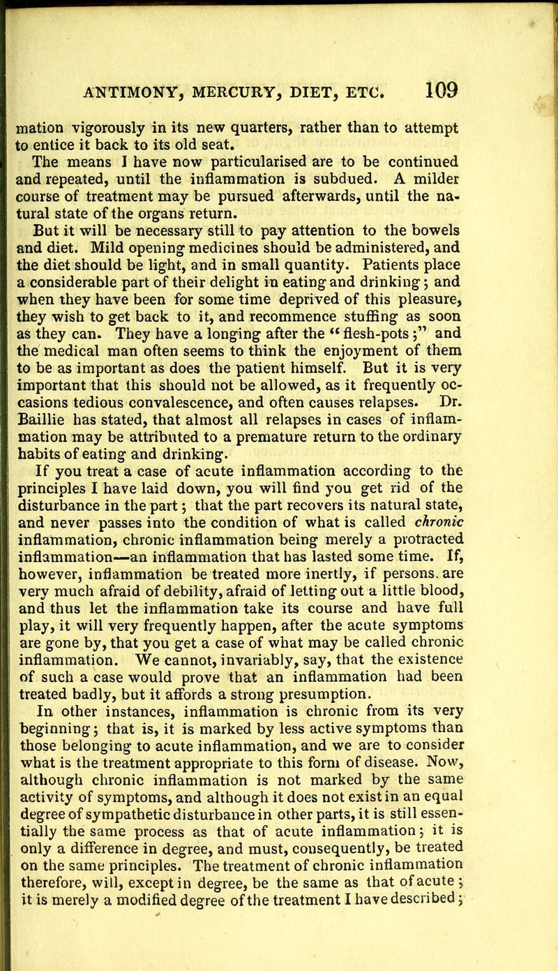 mation vigorously in its new quarters, rather than to attempt to entice it back to its old seat. The means I have now particularised are to be continued and repeated, until the inflammation is subdued. A milder course of treatment may be pursued afterwards, until the na- tural state of the organs return. But it will be necessary still to pay attention to the bowels and diet. Mild opening medicines should be administered, and the diet should be light, and in small quantity. Patients place a considerable part of their delight in eating and drinking; and when they have been for some time deprived of this pleasure, they wish to get back to it, and recommence stuffing as soon as they can. They have a longing after the “ flesh-potsand the medical man often seems to think the enjoyment of them to be as important as does the patient himself. But it is very important that this should not be allowed, as it frequently oc- casions tedious convalescence, and often causes relapses. Dr. Baillie has stated, that almost all relapses in cases of inflam- mation may be attributed to a premature return to the ordinary habits of eating and drinking. If you treat a case of acute inflammation according to the principles I have laid down, you will find you get rid of the disturbance in the part; that the part recovers its natural state, and never passes into the condition of what is called chronic inflammation, chronic inflammation being merely a protracted inflammation—an inflammation that has lasted some time. If, however, inflammation be treated more inertly, if persons, are very much afraid of debility, afraid of letting out a little blood, and thus let the inflammation take its course and have full play, it will very frequently happen, after the acute symptoms are gone by, that you get a case of what may be called chronic inflammation. We cannot, invariably, say, that the existence of such a case would prove that an inflammation had been treated badly, but it affords a strong presumption. In other instances, inflammation is chronic from its very beginning; that is, it is marked by less active symptoms than those belonging to acute inflammation, and we are to consider what is the treatment appropriate to this form of disease. Now, although chronic inflammation is not marked by the same activity of symptoms, and although it does not exist in an equal degree of sympathetic disturbance in other parts, it is still essen- tially the same process as that of acute inflammation; it is only a difference in degree, and must, consequently, be treated on the same principles. The treatment of chronic inflammation therefore, will, except in degree, be the same as that of acute ; it is merely a modified degree of the treatment I have described;