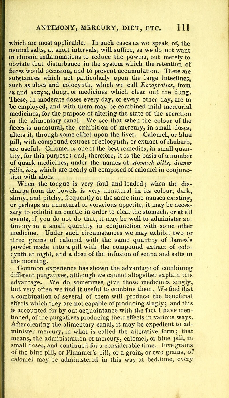 which are most applicable. In such cases as we speak of, the neutral salts, at short intervals, will suffice, as we do not want in chronic inflammations to reduce the powers, but merely to obviate that disturbance in the system which the retention of faeces would occasion, and to prevent accumulation. There are substances which act particularly upon the large intestines, such as aloes and colocynth, which we call JEccoprotics, from SK and KOTTpog, dung, or medicines which clear out the dung. These, in moderate doses every day, or every other day, are to be employed, and with them may be combined mild mercurial medicines, for the purpose of altering the state of the secretion in the alimentary canal. We see that when the colour of the faeces is unnatural, the exhibition of mercury, in small doses, alters it, through some effect upon the liver. Calomel, or blue pill, with, compound extract of colocynth, or extract of rhubarb, are useful. Calomel is one of the best remedies, in small quan- tity, for this purpose; and, therefore, it is the basis of a number of quack medicines, under the names of stomach pills, dinner pills, &c., which are nearly all composed of calomel in conjunc- tion with aloes. When the tongue is very foul and loaded; when the dis- charge from the bowels is very unnatural in its colour, dark, slimy, and pitchy, frequently at the same time nausea existing, or perhaps an unnatural or voracious appetite, it may be neces- sary to exhibit an emetic in order to clear the stomach, or at all events, if you do not do that, it may be well to administer an- timony in a small quantity in conjunction with some other medicine. Under such circumstances we may exhibit two or three grains of calomel with the same quantity of James’s powder made into a pill with the compound extract of colo- cynth at night, and a dose of the infusion of senna and salts in the morning. Common experience has shown the advantage of combining different purgatives, although we cannot altogether explain this advantage. We do sometimes, give those medicines singly, but very often we find it useful to combine them. We find that a combination of several of them will produce the beneficial effects which they are not capable of producing singly j and this is accounted for by our acquaintance with the fact 1 have men- tioned, of the purgatives producing their effects in various ways. After clearing the alimentary canal, it may be expedient to ad- minister mercury, in what is called the alterative form; that means, the administration of mercury, calomel, or blue pill, in small doses, and continued for a considerable time. Five grains of the blue pill, or Plummer’s pill, or a grain, or two grains, of calomel may be administered in this way at bed-time, every