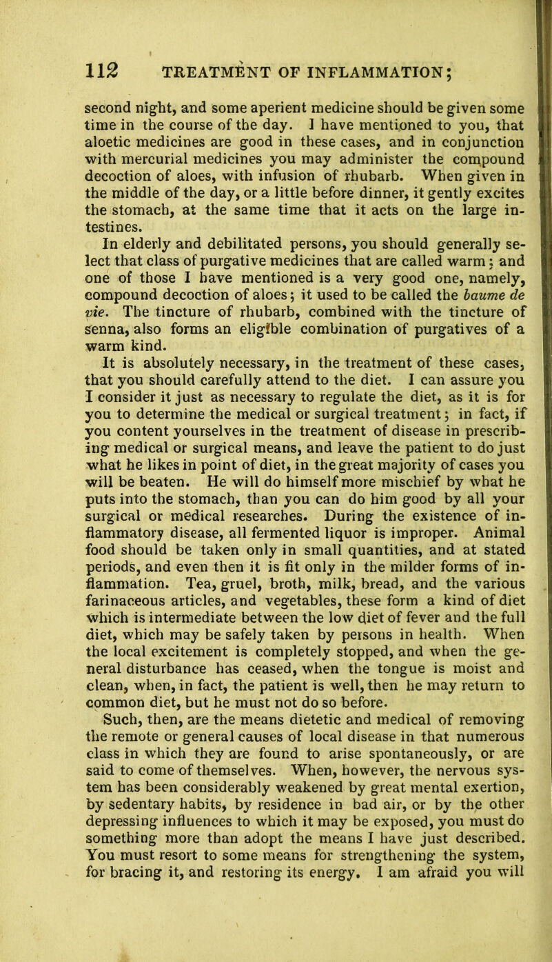 second night, and some aperient medicine should be given some time in the course of the day. I have mentioned to you, that aloetic medicines are good in these cases, and in conjunction with mercurial medicines you may administer the compound decoction of aloes, with infusion of rhubarb. When given in the middle of the day, or a little before dinner, it gently excites the stomach, at the same time that it acts on the large in- testines. In elderly and debilitated persons, you should generally se- lect that class of purgative medicines that are called warm j and one of those I have mentioned is a very good one, namely, compound decoction of aloes; it used to be called the haume de vie. The tincture of rhubarb, combined with the tincture of sienna, also forms an eligible combination of purgatives of a warm kind. It is absolutely necessary, in the treatment of these cases, that you should carefully attend to the diet. I can assure you I consider it just as necessary to regulate the diet, as it is for you to determine the medical or surgical treatment; in fact, if you content yourselves in the treatment of disease in prescrib- ing medical or surgical means, and leave the patient to do just what he likes in point of diet, in the great majority of cases you will be beaten. He will do himself more mischief by what he puts into the stomach, than you can do him good by all your surgical or medical researches. During the existence of in- flammatory disease, all fermented liquor is improper. Animal food should be taken only in small quantities, and at stated periods, and even then it is fit only in the milder forms of in- flammation. Tea, gruel, broth, milk, bread, and the various farinaceous articles, and vegetables, these form a kind of diet which is intermediate between the low diet of fever and the full diet, which may be safely taken by persons in health. When the local excitement is completely stopped, and when the ge- neral disturbance has ceased, when the tongue is moist and clean, when, in fact, the patient is well, then he may return to common diet, but he must not do so before. Such, then, are the means dietetic and medical of removing the remote or general causes of local disease in that numerous class in which they are found to arise spontaneously, or are said to come of themselves. When, however, the nervous sys- tem has been considerably weakened by great mental exertion, by sedentary habits, by residence in bad air, or by the other depressing influences to which it may be exposed, you must do something more than adopt the means I have just described. You must resort to some means for strengthening the system, for bracing it, and restoring its energy. 1 am afraid you will