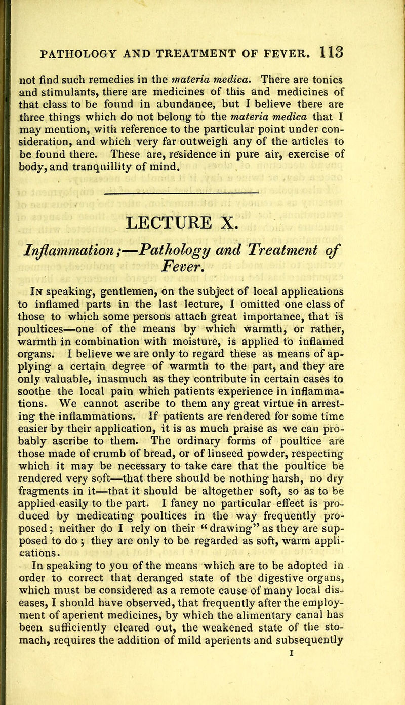 not find such remedies in the materia medica. There are tonics and stimulants, there are medicines of this and medicines of that class to be found in abundance, but I believe there are three things which do not belong to the materia medica that I may mention, with reference to the particular point under con- sideration, and which very far outweigh any of the articles to be found there. These are, residence in pure air, exercise of body, and tranquillity of mind. LECTURE X. Inflammation;—Pathology and Treatment of Fever. In speaking, gentlemen, on the subject of local applications to inflamed parts in the last lecture, I omitted one class of those to which some persons attach great importance, that is poultices—one of the means by which warmth, or rather, warmth in combination with moisture, is applied tb inflamed organs. I believe we are only to regard these as means of ap- plying a certain degree of warmth to the part, and they are only valuable, inasmuch as they contribute in certain cases to soothe the local pain which patients experience in inflamma- tions. We cannot ascribe to them any great virtue in arrest- ing the inflammations. If patients are rendered for some time easier by their application, it is as much praise as we can pro- bably ascribe to them. The ordinary forms of poultice are those made of crumb of bread, or of linseed powder, respecting which it may be necessary to take care that the poultice be rendered very soft—that there should be nothing harsh, no dry fragments in it—that it should be altogether soft, so as to be applied easily to the part. I fancy no particular effect is pro- duced by medicating poultices in the way frequently pro- posed 5 neither do I rely on their “ drawing” as they are sup- posed to do j they are only to be regarded as soft, warm appli- cations. In speaking to you of the means which are to be adopted in order to correct that deranged state of the digestive organs, which must be considered as a remote cause of many local dis- eases, I should have observed, that frequently after the employ- ment of aperient medicines, by which the alimentary canal has been sufficiently cleared out, the weakened state of the sto- mach, requires the addition of mild aperients and subsequently I