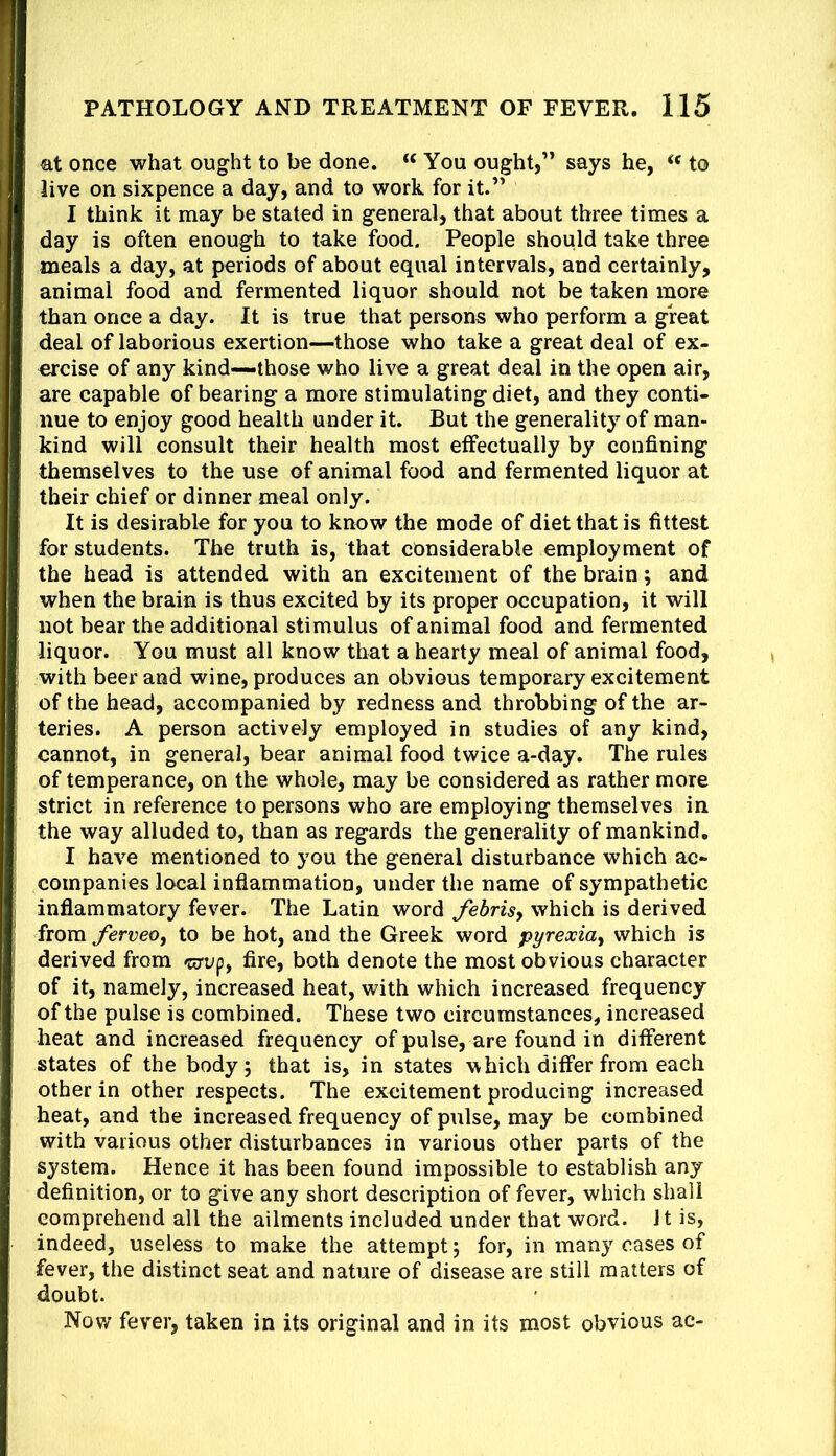 at once what ought to be done. “ You ought,” says he, to live on sixpence a day, and to work for it.” I think it may be stated in general, that about three times a day is often enough to take food. People should take three meals a day, at periods of about equal intervals, and certainly, animal food and fermented liquor should not be taken more than once a day. It is true that persons who perform a great deal of laborious exertion—those who take a great deal of ex- ercise of any kind—those who live a great deal in the open air, are capable of bearing a more stimulating diet, and they conti- nue to enjoy good health under it. But the generality of man- kind will consult their health most effectually by confining themselves to the use of animal food and fermented liquor at their chief or dinner meal only. It is desirable for you to know the mode of diet that is fittest for students. The truth is, that considerable employment of the head is attended with an excitement of the brain; and when the brain is thus excited by its proper occupation, it will not bear the additional stimulus of animal food and fermented liquor. You must all know that a hearty meal of animal food, with beer and wine, produces an obvious temporary excitement of the head, accompanied by redness and throbbing of the ar- teries. A person actively employed in studies of any kind, cannot, in general, bear animal food twice a-day. The rules of temperance, on the whole, may be considered as rather more strict in reference to persons who are employing themselves in the way alluded to, than as regards the generality of mankind. I have mentioned to you the general disturbance which ac- companies local inflammation, under the name of sympathetic inflammatory fever. The Latin word febrisy which is derived from ferveoy to be hot, and the Greek word pyrexia^ which is derived from fire, both denote the most obvious character of it, namely, increased heat, with which increased frequency of the pulse is combined. These two circumstances, increased heat and increased frequency of pulse, are found in different states of the body 5 that is, in states which differ from each other in other respects. The excitement producing increased heat, and the increased frequency of pulse, may be combined with various other disturbances in various other parts of the system. Hence it has been found impossible to establish any definition, or to give any short description of fever, which shall comprehend all the ailments included under that word. It is, indeed, useless to make the attempt; for, in many cases of fever, the distinct seat and nature of disease are still matters of doubt. Now fever, taken in its original and in its most obvious ac-