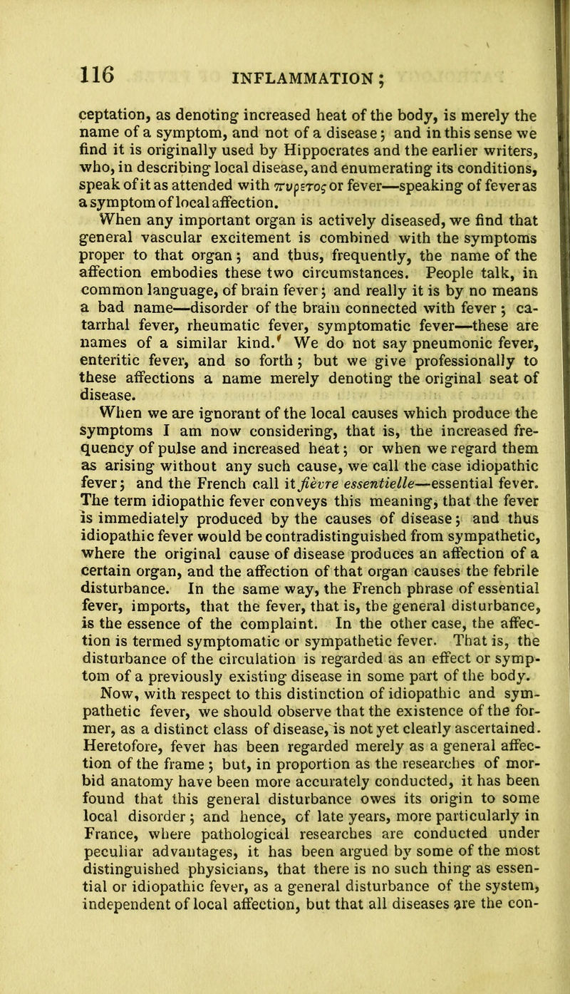 ceptation, as denoting increased heat of the body, is merely the name of a symptom, and not of a disease; and in this sense we find it is originally used by Hippocrates and the earlier writers, who, in describing local disease, and enumerating its conditions, speak of it as attended with Trypsro^ or fever—speaking of fever as a symptom of local affection. When any important organ is actively diseased, we find that general vascular excitement is combined with the symptoms proper to that organ; and thus, frequently, the name of the affection embodies these two circumstances. People talk, in common language, of brain fever; and really it is by no means a bad name—disorder of the brain connected with fever ; ca- tarrhal fever, rheumatic fever, symptomatic fever—these are names of a similar kind.^ We do not say pneumonic fever, enteritic fever, and so forth; but we give professionally to these affections a name merely denoting the original seat of disease. When we are ignorant of the local causes which produce the symptoms I am now considering, that is, the increased fre- quency of pulse and increased heat; or when we regard them as arising without any such cause, we call the case idiopathic fever; and the French call itJievre essentielle—essential fever. The term idiopathic fever conveys this meanings that the fever is immediately produced by the causes of disease; and thus idiopathic fever would be contradistinguished from sympathetic, where the original cause of disease produces an affection of a certain organ, and the affection of that organ causes the febrile disturbance. In the same way, the French phrase of essential fever, imports, that the fever, that is, the general disturbance, is the essence of the complaint. In the other case, the affec- tion is termed symptomatic or sympathetic fever. That is, the disturbance of the circulation is regarded as an effect or symp- tom of a previously existing disease in some part of the body. Now, with respect to this distinction of idiopathic and sym- pathetic fever, we should observe that the existence of the for- mer, as a distinct class of disease, is not yet clearly ascertained. Heretofore, fever has been regarded merely as a general affec- tion of the frame; but, in proportion as the researches of mor- bid anatomy have been more accurately conducted, it has been found that this general disturbance owes its origin to some local disorder; and hence, of late years, more particularly in France, where pathological researches are conducted under peculiar advantages, it has been argued by some of the most distinguished physicians, that there is no such thing as essen- tial or idiopathic fever, as a general disturbance of the system, independent of local affection, but that all diseases are the con-