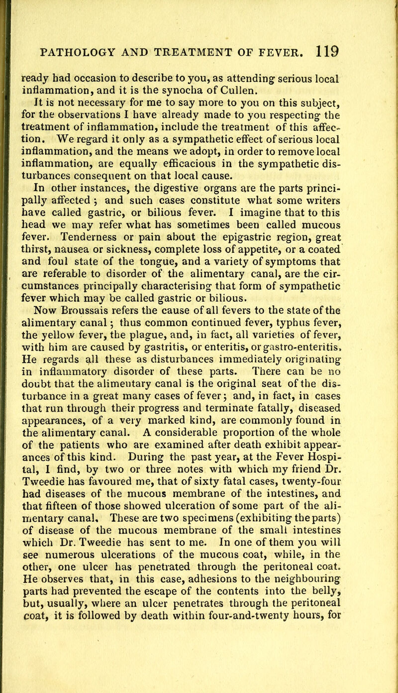 ready had occasion to describe to you, as attending serious local inflammation, and it is the synocha of Cullen. It is not necessary for me to say more to you on this subject, for the observations I have already made to you respecting the treatment of inflammation, include the treatment of this affec- tion. We regard it only as a sympathetic effect of serious local inflammation, and the means we adopt, in order to remove local inflammation, are equally efficacious in the sympathetic dis- turbances consequent on that local cause. In other instances, the digestive organs are the parts princi- pally affected j and such cases constitute what some writers have called gastric, or bilious fever. I imagine that to this head we may refer what has sometimes been called mucous fever. Tenderness or pain about the epigastric region, great thirst, nausea or sickness, complete loss of appetite, or a coated and foul state of the tongue, and a variety of symptoms that are referable to disorder of the alimentary canal, are the cir- cumstances principally characterising that form of sympathetic fever which may be called gastric or bilious. Now Broussais refers the cause of all fevers to the state of the alimentary canal *, thus common continued fever, typhus fever, the yellow fever, the plague, and, in fact, all varieties of fever, with him are caused by gastritis, or enteritis, or gastro-enteritis. He regards all these as disturbances immediately originating in inflammatory disorder of these parts. There can be no doubt that the alimentary canal is the original seat of the dis- turbance in a great many cases of fever 5 and, in fact, in cases that run through their progress and terminate fatally, diseased appearances, of a very marked kind, are commonly found in the alimentary canal. A considerable proportion of the whole of the patients who are examined after death exhibit appear- ances of this kind. During the past year, at the Fever Hospi- tal, 1 find, by two or three notes with which my friend Dr. Tweedie has favoured me, that of sixty fatal cases, twenty-four had diseases of the mucous membrane of the intestines, and that fifteen of those showed ulceration of some part of the ali- mentary canal. These are two specimens (exhibiting the parts) of disease of the mucous membrane of the small intestines which Dr. Tweedie has sent to me. In one of them you will see numerous ulcerations of the mucous coat, while, in the other, one ulcer has penetrated through the peritoneal coat. He observes that, in this case, adhesions to the neighbouring parts had prevented the escape of the contents into the belly, but, usually, where an ulcer penetrates through the peritoneal coat, it is followed by death within four-and-twenty hours, for