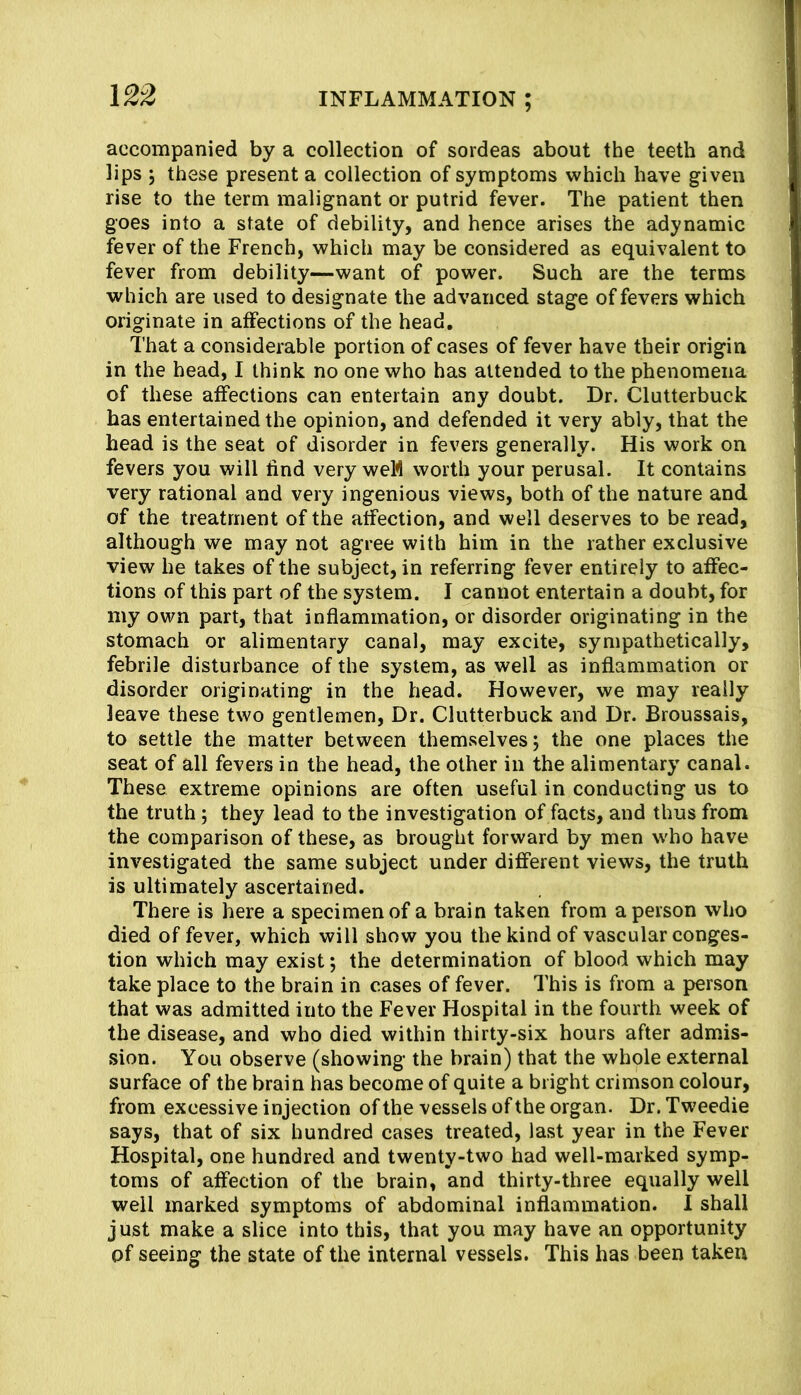 accompanied by a collection of sordeas about the teeth and lips 5 these present a collection of symptoms which have given rise to the term malignant or putrid fever. The patient then goes into a state of debility, and hence arises the adynamic fever of the French, which may be considered as equivalent to fever from debility—want of power. Such are the terms which are used to designate the advanced stage of fevers which originate in affections of the head. That a considerable portion of cases of fever have their origin in the head, I think no one who has attended to the phenomena of these affections can entertain any doubt. Dr. Clutterbuck has entertained the opinion, and defended it very ably, that the head is the seat of disorder in fevers generally. His work on fevers you will find very weM worth your perusal. It contains very rational and very ingenious views, both of the nature and of the treatment of the affection, and well deserves to be read, although we may not agree with him in the rather exclusive view he takes of the subject, in referring fever entirely to affec- tions of this part of the system. I cannot entertain a doubt, for my own part, that inflammation, or disorder originating in the stomach or alimentary canal, may excite, sympathetically, febrile disturbance of the system, as well as inflammation or disorder originating in the head. However, we may really leave these two gentlemen. Dr. Clutterbuck and Dr. Broussais, to settle the matter between themselves; the one places the seat of all fevers in the head, the other in the alimentary canal. These extreme opinions are often useful in conducting us to the truth; they lead to the investigation of facts, and thus from the comparison of these, as brought forward by men who have investigated the same subject under different views, the truth is ultimately ascertained. There is here a specimen of a brain taken from a person who died of fever, which will show you the kind of vascular conges- tion which may exist; the determination of blood which may take place to the brain in cases of fever. This is from a person that was admitted into the Fever Hospital in the fourth week of the disease, and who died within thirty-six hours after admis- sion. You observe (showing the brain) that the whole external surface of the brain has become of quite a bright crimson colour, from excessive injection of the vessels of the organ. Dr. Tw'eedie says, that of six hundred cases treated, last year in the Fever Hospital, one hundred and twenty-two had well-marked symp- toms of affection of the brain, and thirty-three equally well well marked symptoms of abdominal inflammation. I shall just make a slice into this, that you may have an opportunity of seeing the state of the internal vessels. This has been taken