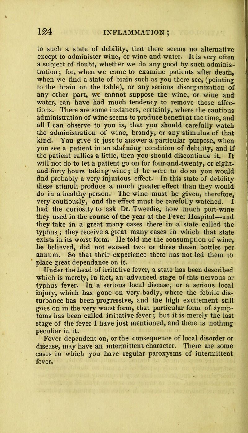 to such a state of debility, that there seems no alternative except to administer wine, or wine and water. It is very often a subject of doubt, whether we do any good by such adminis- tration ; for, when we come to examine patients after death, when we find a state of brain such as you there see, (pointing to the brain on the table), or any serious disorganization of any other part, we cannot suppose the wine, or wine and water, can have had much tendency to remove those atfec- tions. There are some instances, certainly, where the cautious administration of wine seems to produce benefit at the time, and all I can observe to you is, that you should carefully watch the administration of wine, brandy, or any stimulus of that kind. You give it just to answer a particular purpose, when you see a patient in an alafming condition of debility, and if the patient rallies a little, then you should dfscontinue it. It will not do to let a patient go on for four-and-twenty, or eight- and-forty hours taking wine j if he were to do so you would find probably a very injurious effect. In this state of debility these stimuli produce a much greater effect than they would do in a healthy person. The wine must be given, therefore, very cautiously, and the effect must be carefully watched. I had the curiosity to ask Dr. Tweedie, how much port-wine they used in the course of the year at the Fever Hospital^and they take in a great many cases there in a state called the typhus 5 they receive a great many cases in which that state exists in its worst form. He told me the consumption of wine, he believed, did not exceed two or three dozen bottles per annum. So that their experience there has not led them to place great dependence on it. Under the head of irritative fever, a state has been described which is merely, in fact, an advanced stage of this nervous or typhus fever. In a serious local disease, or a serious local injury, which has gone on very badly, where the febrile dis- turbance has been progressive, and the high excitement still goes on in the very worst form, that particular form of symp- toms has been called irritative fever; but it is merely the last stage of the fever I have just mentioned, and there is nothing peculiar in it. Fever dependent on, or the consequence of local disorder or disease, may have an intermittent character. There are some cases in which you have regular paroxysms of intermittent fever.