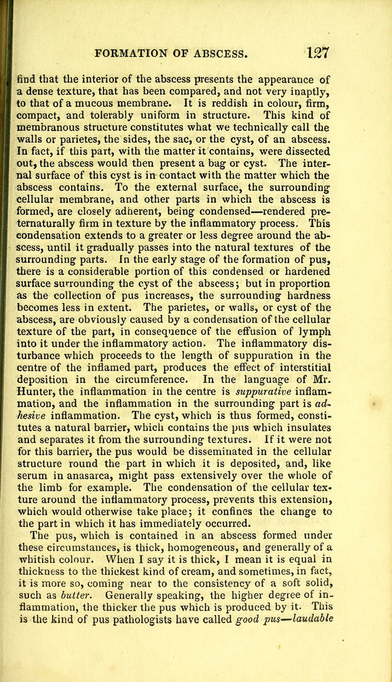 find that the interior of the abscess presents the appearance of a dense texture, that has been compared, and not very inaptly, to that of a mucous membrane. It is reddish in colour, firm, compact, and tolerably uniform in structure. This kind of membranous structure constitutes what we technically call the walls or parietes, the sides, the sac, or the cyst, of an abscess. In fact, if this part, with the matter it contains, were dissected out, the abscess would then present a bag or cyst. The inter- nal surface of this cyst is in contact with the matter which the abscess contains. To the external surface, the surrounding cellular membrane, and other parts in which the abscess is formed, are closely adherent, being condensed^rendered pre- tematurally firm in texture by the inflammatory process. This condensation extends to a greater or less degree around the ab- scess, until it gradually passes into the natural textures of the surrounding parts. In the early stage of the formation of pus, there is a considerable portion of this condensed or hardened surface surrounding the cyst of the abscess; but in proportion as the collection of pus increases, the surrounding hardness becomes less in extent. The parietes, or walls, or cyst of the abscess, are obviously caused by a condensation of the cellular texture of the part, in consequence of the effusion of lymph into it under the inflammatory action. The inflammatory dis- turbance which proceeds to the length of suppuration in the centre of the inflamed part, produces the effect of interstitial deposition in the circumference. In the language of Mr. Hunter, the inflammation in the centre is suppurative inflam- mation, and the inflammation in the surrounding part is ad- hesive inflammation. The cyst, which is thus formed, consti- tutes a natural barrier, which contains the pus which insulates and separates it from the surrounding textures. If it were not for this barrier, the pus would be disseminated in the cellular structure round the part in which it is deposited, and, like serum in anasarca, might pass extensively over the whole of the limb for example. The condensation of the cellular tex- ture around the inflammatory process, prevents this extension, which would otherwise take place; it confines the change to the part in which it has immediately occurred. The pus, which is contained in an abscess formed under these circumstances, is thick, homogeneous, and generally of a whitish colour. When I say it is thick, I mean it is equal in thickness to the thickest kind of cream, and sometimes, in fact, it is more so, coming near to the consistency of a soft solid, such as butter. Generally speaking, the higher degree of in- flammation, the thicker the pus which is produced by it. This is the kind of pus pathologists have called good pus—laudable