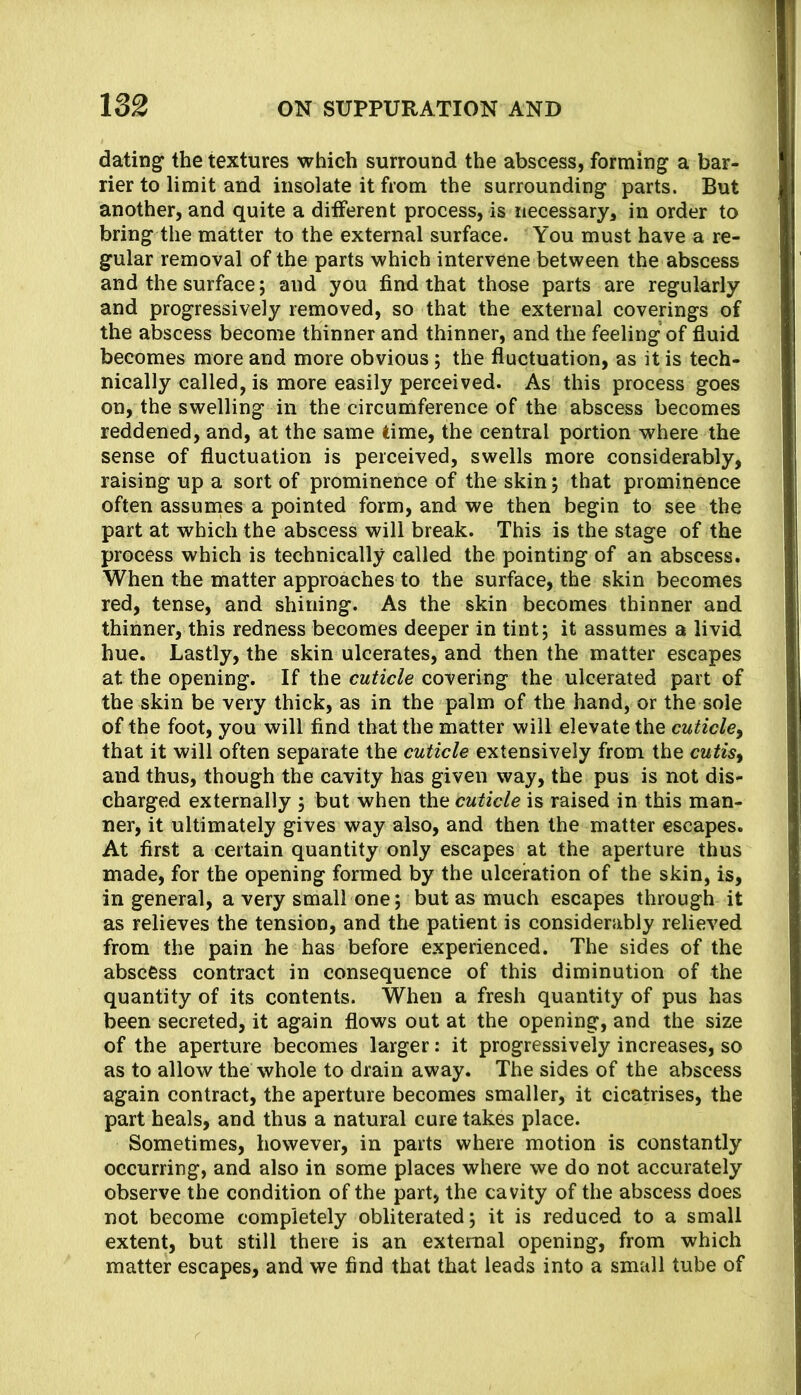 datings the textures which surround the abscess, forming a bar- rier to limit and insolate it from the surrounding parts. But another, and quite a ditferent process, is necessary, in order to bring the matter to the external surface. You must have a re- gular removal of the parts which intervene between the abscess and the surface; and you find that those parts are regularly and progressively removed, so that the external coverings of the abscess become thinner and thinner, and the feeling of fluid becomes more and more obvious; the fluctuation, as it is tech- nically called, is more easily perceived. As this process goes on, the swelling in the circumference of the abscess becomes reddened, and, at the same time, the central portion where the sense of fluctuation is perceived, swells more considerably, raising up a sort of prominence of the skin; that prominence often assunies a pointed form, and we then begin to see the part at which the abscess will break. This is the stage of the process which is technically called the pointing of an abscess. When the matter approaches to the surface, the skin becomes red, tense, and shining. As the skin becomes thinner and thinner, this redness becomes deeper in tint; it assumes a livid hue. Lastly, the skin ulcerates, and then the matter escapes at the opening. If the cuticle covering the ulcerated part of the skin be very thick, as in the palm of the hand, or the sole of the foot, you will find that the matter will elevate the cuticle^ that it will often separate the cuticle extensively from the cutisy and thus, though the cavity has given way, the pus is not dis- charged externally ; but when the cuticle is raised in this man- ner, it ultimately gives way also, and then the matter escapes. At first a certain quantity only escapes at the aperture thus made, for the opening formed by the ulceration of the skin, is, in general, a very small one; but as much escapes through it as relieves the tension, and the patient is considerably relieved from the pain he has before experienced. The sides of the abscess contract in consequence of this diminution of the quantity of its contents. When a fresh quantity of pus has been secreted, it again flows out at the opening, and the size of the aperture becomes larger: it progressively increases, so as to allow the whole to drain away. The sides of the abscess again contract, the aperture becomes smaller, it cicatrises, the part heals, and thus a natural cure takes place. Sometimes, however, in parts where motion is constantly occurring, and also in some places where we do not accurately observe the condition of the part, the cavity of the abscess does not become completely obliterated; it is reduced to a small extent, but still there is an external opening, from which matter escapes, and we find that that leads into a small tube of