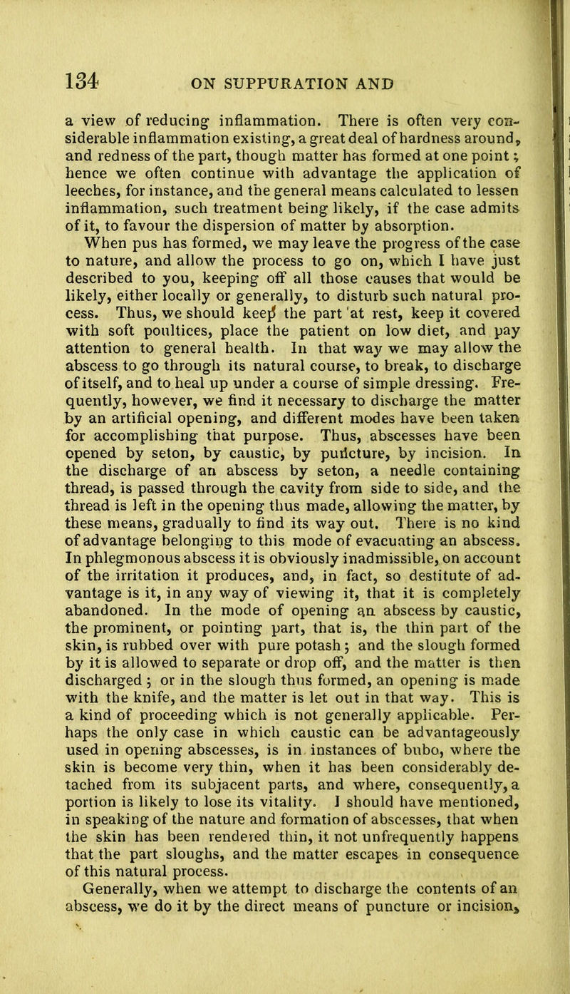a view of reducing inflammation. There is often very con- siderable inflammation existing, a great deal of hardness around, and redness of the part, though matter has formed at one point; hence we often continue with advantage the application of leeches, for instance, and the general means calculated to lessen inflammation, such treatment being likely, if the case admits of it, to favour the dispersion of matter by absorption. When pus has formed, we may leave the progress of the case to nature, and allow the process to go on, which I have just described to you, keeping off all those causes that would be likely, either locally or generally, to disturb such natural pro- cess. Thus, we should kee{5 the part at rest, keep it covered with soft poultices, place the patient on low diet, and pay attention to general health. In that way we may allow the abscess to go through its natural course, to break, to discharge of itself, and to heal up under a course of simple dressing. Fre- quently, however, we find it necessary to discharge the matter by an artificial opening, and different modes have been taken for accomplishing that purpose. Thus, abscesses have been opened by seton, by caustic, by purlcture, by incision. In the discharge of an abscess by seton, a needle containing thread, is passed through the cavity from side to side, and the thread is left in the opening thus made, allowing the matter, by these means, gradually to find its way out. There is no kind of advantage belongiiig to this mode of evacuating an abscess. In phlegmonous abscess it is obviously inadmissible, On account of the irritation it produces, and, in fact, so destitute of ad- vantage is it, in any way of viewing it, that it is completely abandoned. In the mode of opening an. abscess by caustic, the prominent, or pointing part, that is, the thin part of the skin, is rubbed over with pure potash; and the slough formed by it is allowed to separate or drop off, and the matter is then discharged ; or in the slough thus formed, an opening is made with the knife, and the matter is let out in that way. This is a kind of proceeding which is not generally applicable. Per- haps the only case in which caustic can be advantageously' used in opening abscesses, is in instances of bubo, where the skin is become very thin, when it has been considerably de- tached from its subjacent parts, and where, consequently, a portion is likely to lose its vitality. I should have mentioned, in speaking of the nature and formation of abscesses, that when the skin has been rendered thin, it not unfrequently happens that the part sloughs, and the matter escapes in consequence of this natural process. Generally, when we attempt to discharge the contents of an abscess, we do it by the direct means of puncture or incisiouj,