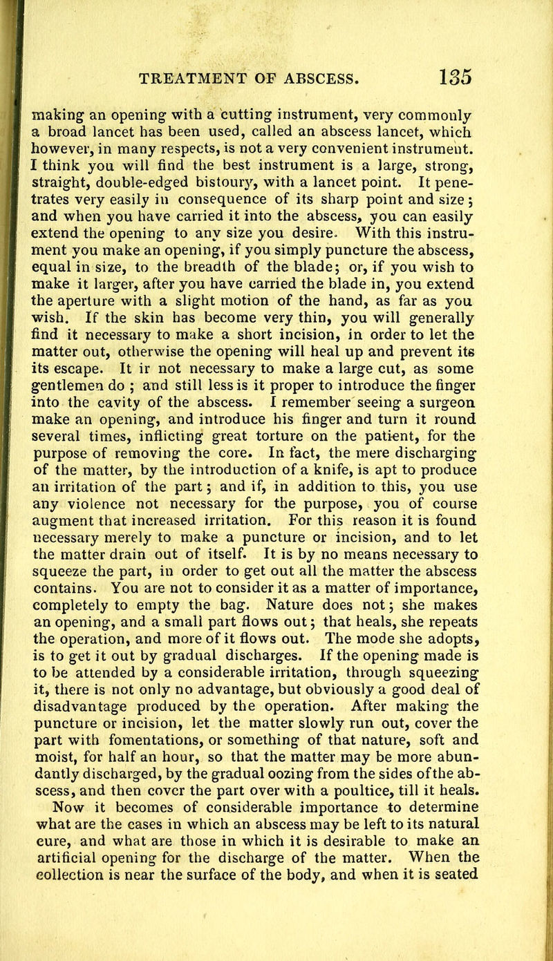 making an opening with a cutting instrument, very commonly a broad lancet has been used, called an abscess lancet, which however, in many respects, is not a very convenient instrument. I think you will find the best instrument is a large, strong, straight, double-edged bistoury, with a lancet point. It pene- trates very easily in consequence of its sharp point and size; and when you have carried it into the abscess, you can easily extend the opening to any size you desire. With this instru- ment you make an opening, if you simply puncture the abscess, equal in size, to the breadth of the blade; or, if you wish to make it larger, after you have carried the blade in, you extend the aperture with a slight motion of the hand, as far as you wish. If the skin has become very thin, you will generally find it necessary to make a short incision, in order to let the matter out, otherwise the opening will heal up and prevent its its escape. It ir not necessary to make a large cut, as some gentlemen do ; and still less is it proper to introduce the finger into the cavity of the abscess. I remember seeing a surgeon make an opening, and introduce his finger and turn it round several times, inflicting great torture on the patient, for the purpose of removing the core. In fact, the mere discharging of the matter, by the introduction of a knife, is apt to produce an irritation of the part; and if, in addition to this, you use any violence not necessary for the purpose, you of course augment that increased irritation. For this reason it is found necessary merely to make a puncture or incision, and to let the matter drain out of itself. It is by no means necessary to squeeze the part, in order to get out all the matter the abscess contains. You are not to consider it as a matter of importance, completely to empty the bag. Nature does not; she makes an opening, and a small part flows out; that heals, she repeats the operation, and more of it flows out. The mode she adopts, is to get it out by gradual discharges. If the opening made is to be attended by a considerable irritation, through squeezing it, there is not only no advantage, but obviously a good deal of disadvantage produced by the operation. After making the puncture or incision, let the matter slowly run out, cover the part with fomentations, or something of that nature, soft and moist, for half an hour, so that the matter may be more abun- dantly discharged, by the gradual oozing from the sides of the ab- scess, and then cover the part over with a poultice, till it heals. Now it becomes of considerable importance 4;o determine what are the cases in which an abscess may be left to its natural cure, and what are those in which it is desirable to make an artificial opening for the discharge of the matter. When the collection is near the surface of the body, and when it is seated