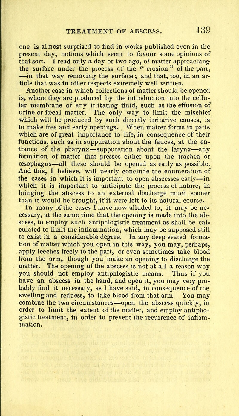 one is almost surprised to find in works published even in the present day, notions which seem to favour some opinions of that sort. I read only a day or two ago, of matter approaching* the surface under the process of the “ erosion ” of the part, —in that way removing the surface; and that, too, in an ar- ticle that was in other respects extremely well written. Another case in which collections of matter should be opened is, where they are produced by the introduction into the cellu- lar membrane of any irritating fluid, such as the effusion of urine or feecai matter. The only way to limit the mischief which will be produced by such directly irritative causes, is to make free and early openings. When matter forms in parts which are of great importance to life, in consequence of their functions, such as in suppuration about the fauces, at the en- trance of the pharynx—suppuration about the larynx—any formation of matter that presses either upon the trachea or oesophagus—all these should be opened as early as possible. And this, I believe, will nearly conclude the enumeration of the cases in which it is important to open abscesses early—in which it is important to anticipate the process of nature, in bringing the abscess to an external discharge much sooner than it would be brought, if it were left to its natural course. In many of the cases I have now alluded to, it may be ne- cessary, at the same time that the opening is made into the ab- scess, to employ such antiphlogistic treatment as shall be cal- culated to limit the inflammation, which may be supposed still to exist in a considerable degree. In any deep-seated forma- tion of matter which you open in this way, you may, perhaps, apply leeches freely to the part, or even sometimes take blood from the arm, though you make an opening to discharge the matter. The opening of the abscess is not at all a reason why you should not employ antiphlogistic means. Thus if you have an abscess in the hand, and open it, you may very pro- bably find it necessary, as I have said, in consequence of the swelling and redness, to take blood from that arm. You may combine the two circumstances—open the abscess quickly, in order to limit the extent of the matter, and employ antipho- gistic treatment, in order to prevent the recurrence of inflam- mation.