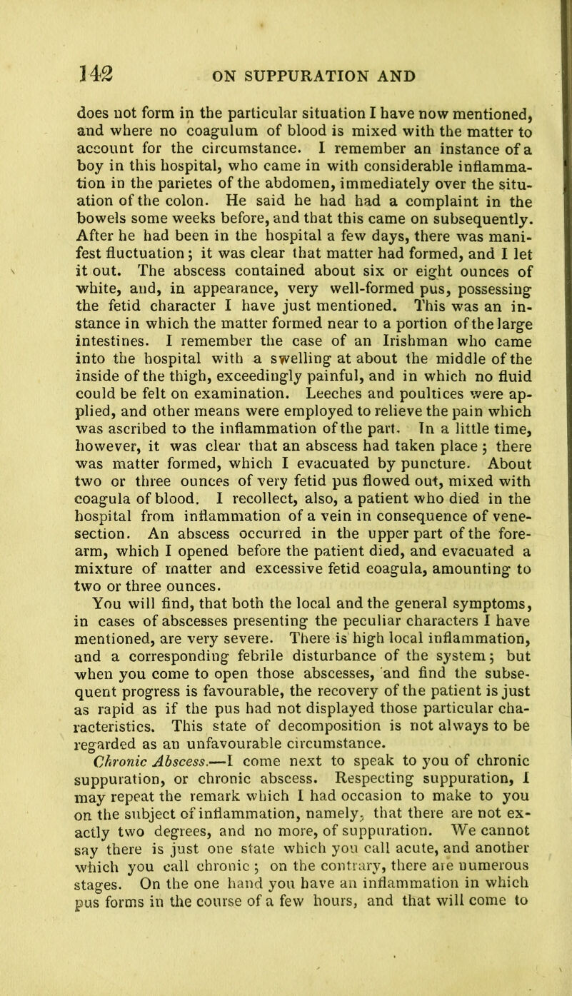 does not form in the particular situation I have now mentioned, and where no coagulum of blood is mixed with the matter to account for the circumstance. I remember an instance of a boy in this hospital, who came in with considerable inflamma- tion in the parietes of the abdomen, immediately over the situ- ation of the colon. He said he had had a complaint in the bowels some weeks before, and that this came on subsequently. After he had been in the hospital a few days, there was mani- fest fluctuation; it was clear that matter had formed, and I let it out. The abscess contained about six or eight ounces of white, and, in appearance, very well-formed pus, possessing the fetid character I have just mentioned. This was an in- stance in which the matter formed near to a portion of the large intestines. I remember the case of an Irishman who came into the hospital with a swelling at about the middle of the inside of the thigh, exceedingly painful, and in which no fluid could be felt on examination. Leeches and poultices were ap- plied, and other means were employed to relieve the pain which was ascribed to the inflammation of the part. In a little time, however, it was clear that an abscess had taken place ; there was matter formed, which I evacuated by puncture. About two or three ounces of very fetid pus flowed out, mixed with coagula of blood. I recollect, also, a patient who died in the hospital from inflammation of a vein in consequence of vene- section. An abscess occurred in the upper part of the fore- arm, which I opened before the patient died, and evacuated a mixture of matter and excessive fetid coagula, amounting to two or three ounces. You will find, that both the local and the general symptoms, in cases of abscesses presenting the peculiar characters I have mentioned, are very severe. There is high local inflammation, and a corresponding febrile disturbance of the system; but when you come to open those abscesses, and find the subse- quent progress is favourable, the recovery of the patient is just as rapid as if the pus had not displayed those particular cha- racteristics. This state of decomposition is not always to be regarded as an unfavourable circumstance. Chronic Abscess.—I come next to speak to you of chronic suppuration, or chronic abscess. Respecting suppuration, 1 may repeat the remark which I had occasion to make to you on the subject of inflammation, namely, that there are not ex- actly two degrees, and no more, of suppuration. We cannot say there is just one state which you call acute, and another which you call chronic ; on the contrary, there are numerous stages. On the one hand you have an inflammation in which pus forms in the course of a few hours, and that will come to