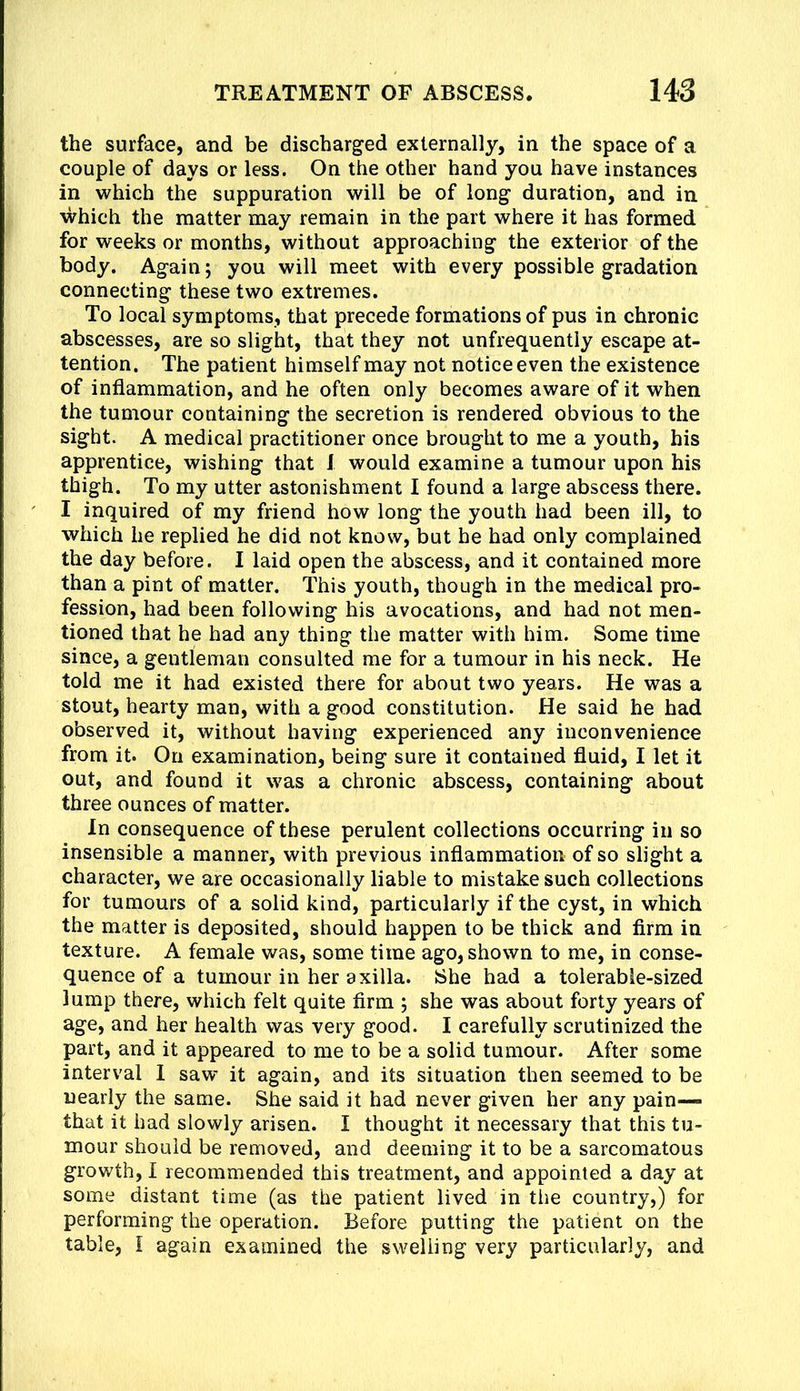 the surface, and be discharged externally, in the space of a couple of days or less. On the other hand you have instances in which the suppuration will be of long duration, and in which the matter may remain in the part where it has formed for weeks or months, without approaching the exterior of the body. Again; you will meet with every possible gradation connecting these two extremes. To local symptoms, that precede formations of pus in chronic abscesses, are so slight, that they not unfrequently escape at- tention. The patient himself may not notice even the existence of inflammation, and he often only becomes aware of it when the tumour containing the secretion is rendered obvious to the sight. A medical practitioner once brought to me a youth, his apprentice, wishing that I would examine a tumour upon his thigh. To my utter astonishment I found a large abscess there. I inquired of my friend how long the youth had been ill, to which he replied he did not know, but he had only complained the day before. I laid open the abscess, and it contained more than a pint of matter. This youth, though in the medical pro- fession, had been following his avocations, and had not men- tioned that he had any thing the matter with him. Some time since, a gentleman consulted me for a tumour in his neck. He told me it had existed there for about two years. He was a stout, hearty man, with a good constitution. He said he had observed it, without having experienced any inconvenience from it. On examination, being sure it contained fluid, I let it out, and found it was a chronic abscess, containing about three ounces of matter. In consequence of these perulent collections occurring in so insensible a manner, with previous inflammation of so slight a character, we are occasionally liable to mistake such collections for tumours of a solid kind, particularly if the cyst, in which the matter is deposited, should happen to be thick and firm in texture. A female was, some time ago, shown to me, in conse- quence of a tumour in her axilla. IShe had a tolerable-sized lump there, which felt quite firm ; she was about forty years of age, and her health was very good. I carefully scrutinized the part, and it appeared to me to be a solid tumour. After some interval I saw' it again, and its situation then seemed to be nearly the same. She said it had never given her any pain— that it had slowly arisen. I thought it necessary that this tu- mour should be removed, and deeming it to be a sarcomatous growth, I recommended this treatment, and appointed a day at some distant time (as the patient lived in the country,) for performing the operation. Before putting the patient on the table, I again examined the swelling very particularly, and