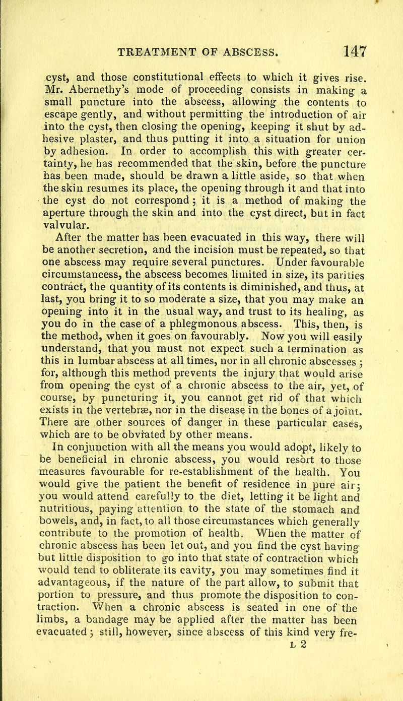 cyst, and those constitutional effects to which it gives rise. Mr. Abernethy’s mode of proceeding consists in making a small puncture into the abscess, allowing the contents to escape gently, and without permitting the introduction of air into the cyst, then closing the opening, keeping it shut by ad- hesive plaster, and thus putting it into a situation for union by adhesion. In order to accomplish this with greater cer- tainty, he has recommended that the skin, before the puncture has been made, should be drawn a little aside, so that when the skin resumes its place, the opening through it and that into the cyst do not correspond; it is a method of making the aperture through the skin and into the cyst direct, but in fact valvular. After the matter has been evacuated in this way, there will be another secretion, and the incision must be repeated, so that one abscess may require several punctures. Under favourable circumstancess, the abscess becomes limited in size, its parities contract, the quantity of its contents is diminished, and thus, at last, you bring it to so moderate a size, that you may make an opening into it in the usual way, and trust to its healing, as you do in the case of a phlegmonous abscess. This, then, is the method, when it goes on favourably. Now you will easily understand, that you must not expect such a termination as this in lumbar abscess at all times, nor in all chronic abscesses ; for, although this method prevents the injury that would arise from opening the cyst of a chronic abscess to the air, yet, of course, by puncturing it, you cannot get rid of that which exists in the vertebrae, nor in the disease in the bones of a joint. There are ,other sources of danger in these particular cases, which are to be obviated by other means. In conjunction with all the means you would adopt, likely to be beneficial in chronic abscess, you would resort to those measures favourable for re-establishment of the health. You would give the patient the benefit of residence in pure air5 you would attend carefully to the diet, letting it be light and nutritious, paying attention to the state of the stomach and bowels, and, in fact, to all those circumstances which generally contribute to the promotion of health. When the matter of chronic abscess has been let out, and you find the cyst having but little disposition to go into that state of contraction which would tend to obliterate its cavity, you may sometimes find it advantageous, if the nature of the part allow, to submit that portion to pressure, and thus promote the disposition to con- traction. When a chronic abscess is seated in one of the limbs, a bandage may be applied after the matter has been evacuated 3 still, however, since abscess of this kind very fre- L 2