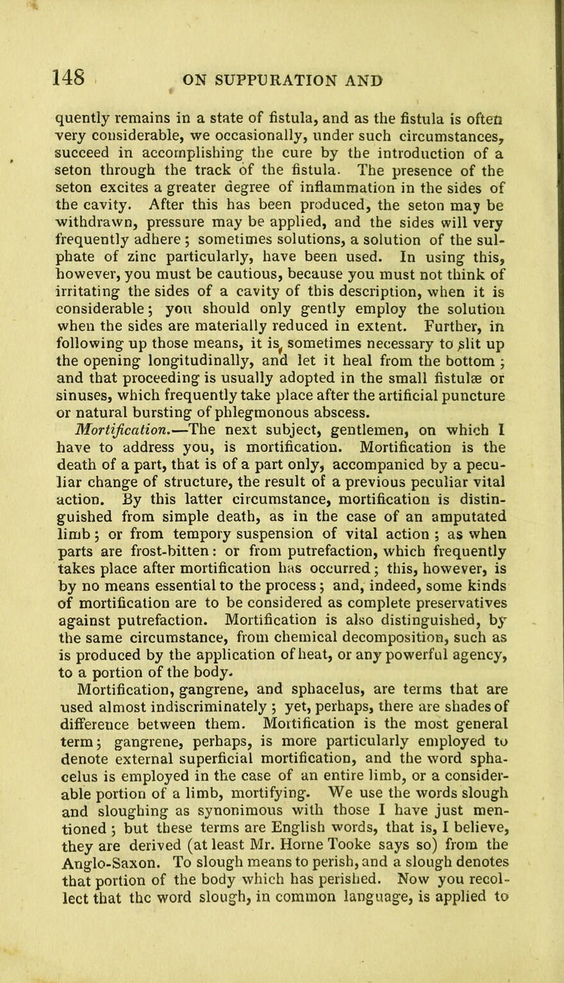 quentiy remains in a state of fistula, and as the fistula is often very considerable, we occasionally, under such circumstances, succeed in accomplishing the cure by the introduction of a seton through the track of the fistula. The presence of the seton excites a greater degree of inflammation in the sides of the cavity. After this has been produced, the seton may be withdrawn, pressure may be applied, and the sides will very frequently adhere ; sometimes solutions, a solution of the sul- phate of zinc particularly, have been used. In using this, however, you must be cautious, because you must not think of irritating the sides of a cavity of this description, when it is considerable; you should only gently employ the solution when the sides are materially reduced in extent. Further, in following up those means, it is^ sometimes necessary to ^lit up the opening longitudinally, and let it heal from the bottom ; and that proceeding is usually adopted in the small fistulas or sinuses, which frequently take place after the artificial puncture or natural bursting of phlegmonous abscess. Mortification.—The next subject, gentlemen, on which I have to address you, is mortification. Mortification is the death of a part, that is of a part only, accompanied by a pecu- liar change of structure, the result of a previous peculiar vital action. By this latter circumstance, mortification is distin- guished from simple death, as in the case of an amputated limb j or from tempory suspension of vital action ; as when parts are frost-bitten: or from putrefaction, which frequently takes place after mortification has occurred; this, however, is by no means essential to the process; and, indeed, some kinds of mortification are to be considered as complete preservatives against putrefaction. Mortification is also distinguished, by the same circumstance, from chemical decomposition, such as is produced by the application of heat, or any powerful agency, to a portion of the body* Mortification, gangrene, and sphacelus, are terms that are used almost indiscriminately ; yet, perhaps, there are shades of dift'erence between them. Mortification is the most general term 5 gangrene, perhaps, is more particularly employed to denote external superficial mortification, and the word spha- celus is employed in the case of an entire limb, or a consider- able portion of a limb, mortifying. We use the words slough and sloughing as synonimous with those I have just men- tioned ; but these terms are English words, that is, I believe, they are derived (at least Mr. Horne Tooke says so) from the Anglo-Saxon. To slough means to perish, and a slough denotes that portion of the body which has perished. Now you recol- lect that the word slough, in common language, is applied to