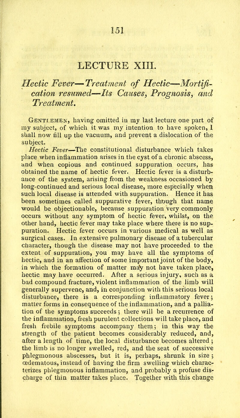 LECTURE XIII. Hectic Fever—Treatment of Hectic—Mortifi- cation resumed—Its Causes^ Prognosis, and Treatment, Gentlemen, having omitted in my last lecture one part of ray subject, of which it was my intention to have spoken, 1 shall now fill up the vacuum, and prevent a dislocation of the subject. Hectic Fever—The constitutional disturbance which takes place when inflammatibn arises in the cyst of a chronic abscess, and when copious and continued suppuration occurs, has obtained the name of hectic fever. Hectic fever is a disturb- ance of the system, arising from the weakness occasioned by long-continued and serious local disease, more especially when such local disease is attended with suppuration. Hence it has been sometimes called suppurative fever, though that name would be objectionable, because suppuration very commonly occurs without any symptom of hectic fever, whilst, on the other hand, hectic fever may take place where there is no sup- puration. Hectic fever occurs in various medical as well as surgical cases. In extensive pulmonary disease of a tubercular character, though the disease may not have proceeded to the extent of suppuration, you may have all the symptoms of hectic, and in an affection of some important joint of the body, in which the formation of matter may not have taken place, hectic may have occurred. After a Serious injury, such as a bad compound fracture, violent inflammation of the limb will generally supervene, and, in conjunction with this serious local disturbance, there is a corresponding inflammatory fever 5 matter forms in consequence of the inflammation, and a pallia- tion of the symptoms succeeds; there will be a recurrence of the inflammation, fresh purulent collections will take place, and fresh frebile symptoms accompany them; in this way the strength of the patient becomes considerably reduced, and, after a length of time, the local disturbance becomes altered ; the limb is no longer swelled, red, and the seat of successive phlegmonous abscesses, but it is, perhaps, shrunk in size ; oedematous, instead of having the firm swelling which charac- terizes phlegmonous inflammation, and probably a profuse dis- charge of thin matter takes place. Together with this change