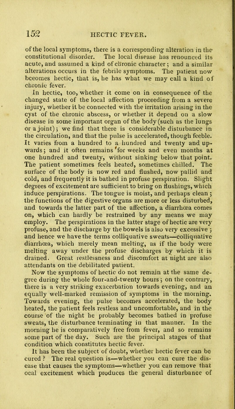 of the local symptoms, there is a corresponding’ alteration in the constitutional disorder. The local disease has renounced its acute, and assumed a kind of chronic character; and a similar alterations occurs in the febrile symptoms. The patient now becomes hectic, that is, he has what we may call a kind of chronic fever. In hectic, too, whether it come on in consequence of the changed state of the local affection proceeding from a severe injury, whether it be connected with the irritation arising in the cyst of the chronic abscess, or whether it depend on a slow disease in some important organ of the body (such as the lungs or a joint) 5 we find that there is considerable disturbance in the circulation, and that the pulse is accelerated, though feeble. It varies from a hundred to a hundred and twenty and up- wards 5 and it often remains ^for weeks and even months at one hundred and twenty, without sinking below that point. The patient sometimes feels heated, sometimes chilled. The surface of the body is now red and flushed, now pallid and cold, and frequently it is bathed in profuse perspiration. Slight degrees of excitement are sufficient to bring on flushings, which induce perspirations. The tongue is moist, and perhaps clean ; the functions of the digestive organs are more or less disturbed, and towards the latter part of the affection, a diarrheea comes on, which can hardly be restrained by any means we may employ. The perspirations in the latter stage of hectic are very profuse, and the discharge by the bowels is also very excessive 5 and hence we have the terms colliquative sweats—colliquative diarrhoea, which merely mean melting, as if the body were melting away under the profuse discharges by which it is drained. Great restlessness and discomfort at night are also attendants on the debilitated patient. Now the symptoms of hectic do not remain at the same de- gree during the whole four-and-twenty hours; on the contrary, there is a very striking exacerbation towards evening, and arr equally w’ell-marked remission of symptoms in the morning. Towards evening, the pulse becomes accelerated, the body heated, the patient feels restless and uncomfortable, and in the course of the night he probably becomes bathed in profuse sweats, the disturbance terminating in that manner. In the morning he is comparatively free from fever, and so remains some part of the day. Such are the principal stages of that condition which constitutes hectic fever. It has been the subject of doubt, whether hectic fever can be cured ? The real question is—whether you can cure the dis- ease that causes the symptoms—whether you can remove that ocal excitement which produces the general disturbance of