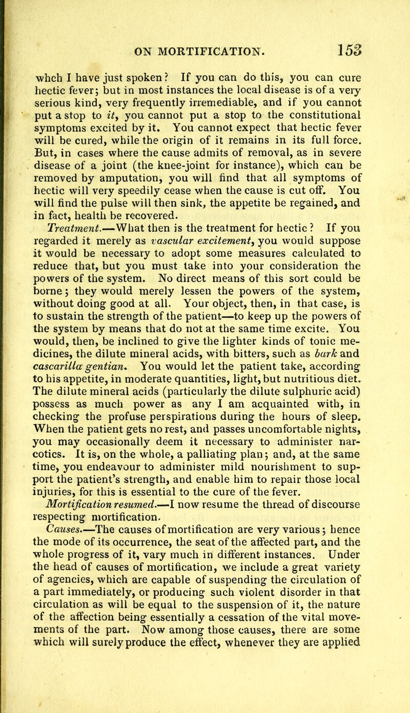 whch I have just spoken ? If you can do this, you can cure hectic fever; but in most instances the local disease is of a very serious kind, very frequently irremediable, and if you cannot put a stop to ity you cannot put a stop to the constitutional symptoms excited by it. You cannot expect that hectic fever will be cured, while the origin of it remains in its full force. But, in cases where the cause admits of removal, as in severe disease of a joint (the knee-joint for instance), which can be removed by amputation, you will find that all symptoms of hectic will very speedily cease when the cause is cut off. You will find the pulse will then sink, the appetite be regained, and in fact, health be recovered. Treatment.—What then is the treatment for hectic ? If you regarded it merely as vascular excitement, you would suppose it would be necessary to adopt some measures calculated to reduce that, but you must take into your consideration the powers of the system. No direct means of this sort could be borne; they would merely lessen the powers of the system, without doing good at all. Your object, then, in that case, is to sustain the strength of the patient—to keep up the powers of the system by means that do not at the same time excite. You would, then, be inclined to give the lighter kinds of tonic me- dicines, the dilute mineral acids, with bitters, such as bark and cascarilla gentian. You would let the patient take, according to his appetite, in moderate quantities, light, but nutritious diet. The dilute mineral acids (particularly the dilute sulphuric acid) possess as much power as any I am acquainted with, in checking the profuse perspirations during the hours of sleep. When the patient gets no rest, and passes uncomfortable nights, you may occasionally deem it necessary to administer nar- cotics. It is, on the whole, a palliating plan; and, at the same time, you endeavour to administer mild nourishment to sup- port the patient’s strength, and enable him to repair those local injuries, for this is essential to the cure of the fever. Mortification resumed.—I now resume the thread of discourse respecting mortification. Causes.—The causes of mortification are very various; hence the mode of its occurrence, the seat of the affected part, and the whole progress of it, vary much in different instances. Under the head of causes of mortification, we include a great variety of agencies, which are capable of suspending the circulation of a part immediately, or producing such violent disorder in that circulation as will be equal to the suspension of it, the nature of the affection being essentially a cessation of the vital move- ments of the part. Now among those causes, there are some which will surely produce the efect, whenever they are applied