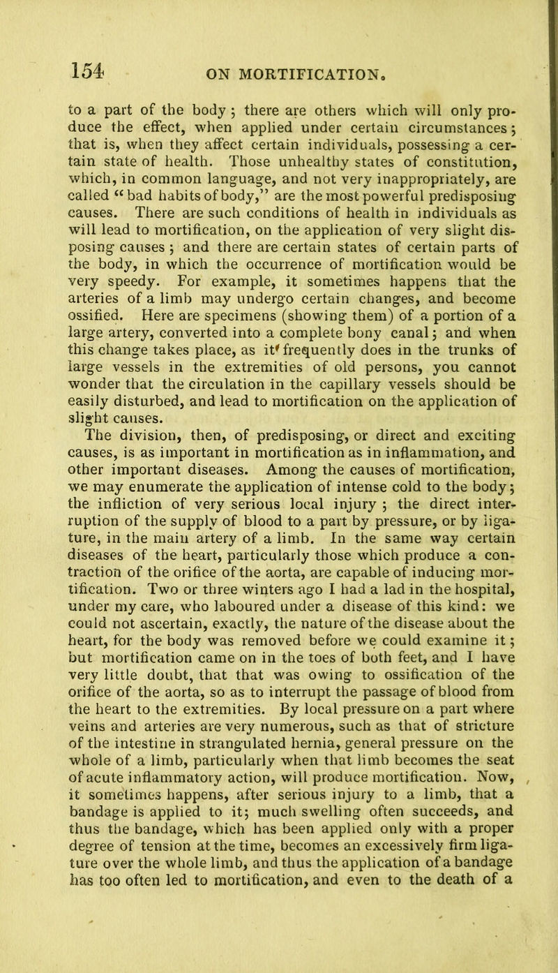 to a part of the body ; there are others which will only pro- duce the effect, when applied under certain circumstances j that is, when they affect certain individuals, possessing a cer- tain state of health. Those unhealthy states of constitution, which, in common language, and not very inappropriately, are called “bad habits of body,” are the most powerful predisposing causes. There are such conditions of health in individuals as will lead to mortification, on the application of very slight dis- posing causes j and there are certain states of certain parts of the body, in which the occurrence of mortification would be very speedy. For example, it sometimes happens that the arteries of a limb may undergo certain changes, and become ossified. Here are specimens (showing them) of a portion of a large artery, converted into a complete bony canal j and when this change takes place, as it^ frequently does in the trunks of large vessels in the extremities of old persons, you cannot wonder that the circulation in the capillary vessels should be easily disturbed, and lead to mortification on the application of slight causes. The division, then, of predisposing, or direct and exciting causes, is as important in mortification as in inflammation, and other important diseases. Among the causes of mortification, we may enumerate the application of intense cold to the body; the infliction of very serious local injury ; the direct inter- ruption of the supply of blood to a part by pressure, or by liga- ture, in the main artery of a limb. In the same way certain diseases of the heart, particularly those which produce a con- traction of the orifice of the aorta, are capable of inducing mor- tification. Two or three winters ago I had a lad in the hospital, under my care, who laboured under a disease of this kind: we could not ascertain, exactly, the nature of the disease about the heart, for the body was removed before we could examine it; but mortification came on in the toes of both feet, and I have very little doubt, that that was owing to ossification of the orifice of the aorta, so as to interrupt the passage of blood from the heart to the extremities. By local pressure on a part where veins and arteries are very numerous, such as that of stricture of the intestine in strangulated hernia, general pressure on the whole of a limb, particularly when that limb becomes the seat of acute inflammatory action, will produce mortification. Now, it sometimes happens, after serious injury to a limb, that a bandage is applied to it; much swelling often succeeds, and thus the bandage, which has been applied only with a proper degree of tension at the time, becomes an excessively firm liga- ture over the whole limb, and thus the application of a bandage has too often led to mortification, and even to the death of a