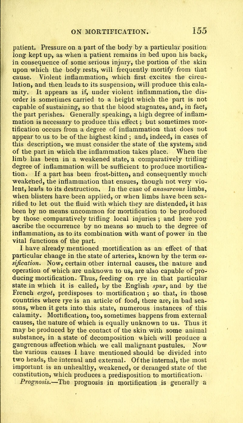 patient. Pressure on a part of the body by a particular position long kept up, as when a patient remains in bed upon his back, in consequence of some serious injury, the portion of the skin upon which the body rests, will frequently mortify from that cause. Violent inflammation, which first excites the circu- lation, and then leads to its suspension, will produce this cala- mity. It appears as if, under violent inflammation, the dis- order is sometimes carried to a height which the part is not capable of sustaining, so that the blood stagnates, and, in fact, the part perishes. Generally speaking, a high degree of inflam- mation is necessary to produce this effect j but sometimes mor- tification occurs from a degree of inflammation that does not appear to us to be of the highest kind ; and, indeed, in cases of this description, we must consider the state of the system, and of the part in which the inflammation takes place. When the limb has been in a weakened state, a comparatively trifling degree of inflammation will be sufficient to produce mortifica- tion. If a part has been frost-bitten, and consequently much weakehed, the inflammation that ensues, though not very vio- lent, leads to its destruction. In the case of anasarcous limbs, when blisters have been applied, or when limbs have been sca- rified to let out the fluid with which they are distended, it has been by no means uncommon for mortification to be produced by those comparatively trifling local injuries ; and here you ascribe the occurrence by no means so much to the degree of inflammation, as to its combination with want of power in the vital functions of the part. I have already mentioned mortification as an effect of that particular change in the state of arteries, known by the term os- sification. Now, certain other internal causes, the nature and operation of which are unknown to us, are also capable of pro- ducing mortification. Thus, feeding on rye in that particular state in which it is called, by the English spur, and by the French ergot, predisposes to mortification; so that, in those countries where rye is an article of food, there are, in bad sea- sons, when it gets into this state, numerous instances of this calamity. Mortification, too, sometimes happens from external causes, the nature of which is equally unknown to us. Thus it may be produced by the contact of the skin with some animal substance, in a state of decomposition which will produce a gangrenous affection which we call malignant pustules. Now the various causes I have mentioned should be divided into two heads, the internal and external. Of the internal, the most important is an unhealthy, weakened, or deranged state of the constitution, which produces a predisposition to mortification. Prognosis.—T\\q prognosis in inortification is generally a