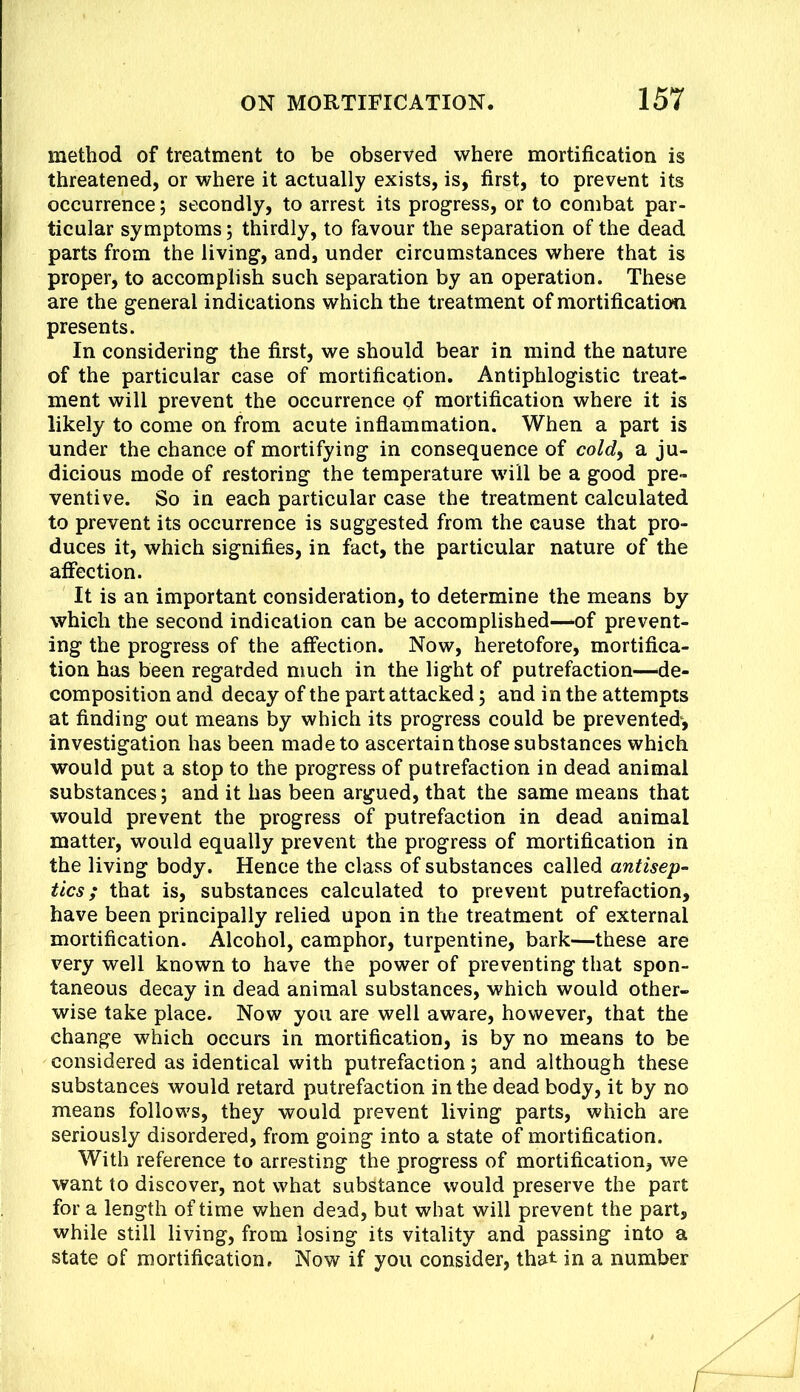 method of treatment to be observed where mortification is threatened, or where it actually exists, is, first, to prevent its occurrence; secondly, to arrest its prog^ress, or to combat par- ticular symptoms; thirdly, to favour the separation of the dead parts from the living, and, under circumstances where that is proper, to accomplish such separation by an operation. These are the general indications which the treatment of mortification presents. In considering the first, we should bear in mind the nature of the particular case of mortification. Antiphlogistic treat- ment will prevent the occurrence of mortification where it is likely to come on from acute inflammation. When a part is under the chance of mortifying in consequence of cold^ a ju- dicious mode of restoring the temperature will be a good pre- ventive. So in each particular case the treatment calculated to prevent its occurrence is suggested from the cause that pro- duces it, which signifies, in fact, the particular nature of the affection. It is an important consideration, to determine the means by which the second indication can be accomplished—of prevent- ing the progress of the affection. Now, heretofore, mortifica- tion has been regarded much in the light of putrefaction—'de- composition and decay of the part attacked; and in the attempts at finding out means by which its progress could be prevented', investigation has been made to ascertain those substances which would put a stop to the progress of putrefaction in dead animal substances; and it has been argued, that the same means that would prevent the progress of putrefaction in dead animal matter, would equally prevent the progress of mortification in the living body. Hence the class of substances called antisep- tics ; that is, substances calculated to prevent putrefaction, have been principally relied upon in the treatment of external mortification. Alcohol, camphor, turpentine, bark—these are very well known to have the power of preventing that spon- taneous decay in dead animal substances, which would other- wise take place. Now you are well aware, however, that the change which occurs in mortification, is by no means to be considered as identical with putrefaction; and although these substances would retard putrefaction in the dead body, it by no means follows, they would prevent living parts, which are seriously disordered, from going into a state of mortification. With reference to arresting the progress of mortification, we want to discover, not what substance would preserve the part for a length of time when dead, but what will prevent the part, while still living, from losing its vitality and passing into a state of mortification. Now if you consider, that in a number