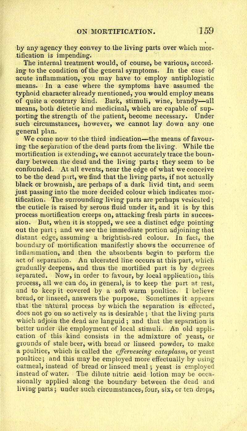 by any agency they convey to the living parts over which mor- tification is impending. The internal treatment would, of course, be various, accord- ing to the condition of the general symptoms. In the case of acute inflammation, you may have to employ antiphlogistic means. In a case where the symptoms have assumed the typhoid character already mentioned, you would employ means of quite a contrary kind. Bark, stimuli, wine, brandy—all means, both dietetic and medicinal, which are capable of sup- porting the strength of the patient, become necessary. Under such circumstances, however, we cannot lay down any one general plan. We come now to the third indication—the means of favour- ing the separation of the dead parts from the living. While the mortification is extending, we cannot accurately trace the boun- dary between the dead and the living parts; they seem to be confounded. At all events, near the edge of what we conceive to be the dead part, we find that the living parts, if not actually black or brownish, are perhaps of a dark livid tint, and seem just passing into the more decided colour which indicates mor- tification. The surrounding living parts are perhaps vesicated; the cuticle is raised by serous fluid under it, and it is by this process mortification creeps on, attacking fresh parts in succes- sion. But, when it is stopped, we see a distinct edge pointing out the part; and we see the immediate portion adjoining that distant edge, assuming a brightish-red colour. In fact, the boundary of mortification manifestly shows the occurrence of inflammation, and then the absorbents begin to perform the act of separation. An ulcerated line occurs at this part, which gradually deepens, and thus the mortified part is by degrees separated. Now, in order to favour, by local application, this process, ail we can do, in general, is to keep the part at rest, and to keep it covered by a soft warm poultice. I believe bread, or linseed, answers the purpose. Sometimes it appears that the natural process by which the separation is effected, does not go on so actively as is desirable ; that the living parts which adjoin the dead are languid; and that the separation is better under the employment of local stimuli. An old appli- cation of this kind consists in the admixture of yeast, or grounds of stale beer, with bread or linseed powder, to make a poultice, which is called the effervescing cataplasm^ or yeast poultice; and this may be employed more effectually by using oatmeal, instead of bread or linseed meal; yeast is employed instead of water. The dilute nitric acid lotion may be occa- sionally applied along the boundary between the dead and living parts; under such circumstances, four, six, or ten drops.