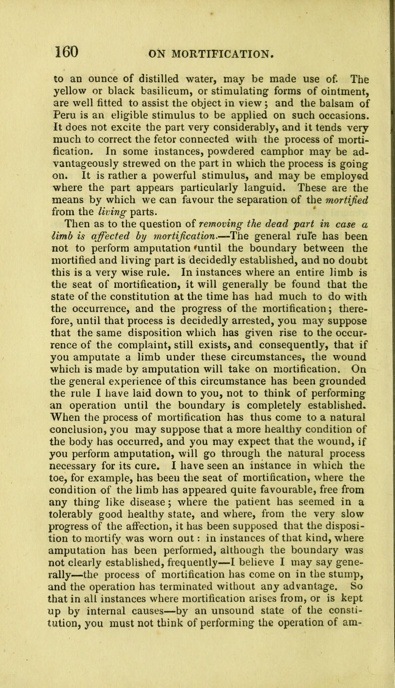 to an ounce of distilled water, may be made use of. The yellow or black basilicum, or stimulating forms of ointment, are well fitted to assist the object in view j and the balsam of Peru is an eligible stimulus to be applied on such occasions. It does not excite the part very considerably, and it tends very much to correct the fetor connected with the process of morti- fication. In some instances, powdered camphor may be ad- vantageously strewed on the part in which the process is going on. It is rather a powerful stimulus, and may be employed, where the part appears particularly languid. These are the means by which we can favour the separation of the mortified from the living parts. Then as to the question of removing the dead part in case a limb is affected by 7nortification.-^lLhQ general rule has been not to perform amputation ^until the boundary between the mortified and living part is decidedly established, and no doubt this is a very wise rule. In instances where an entire limb is the seat of mortification, it will generally be found that the state of the constitution at the time has had much to do with the occurrence, and the progress of the mortification; there- fore, until that process is decidedly arrested, you may suppose that the same disposition which has given rise to the occur- rence of the complaint, still exists, and consequently, that if you amputate a limb under these circumstances, the wound which is made by amputation will take on mortification. On the general experience of this circumstance has been grounded the rule I have laid down to you, not to think of performing an operation until the boundary is completely established. When the process of mortification has thus come to a natural conclusion, you may suppose that a more healthy condition of the body has occurred, and you may expect that the wound, if you perform aihputation, will go through the natural process necessary for its cure. I have seen an inkance in which the toe, for example, has been the seat of mortification, where the condition of the limb has appeared quite favourable, free from any thing like disease; where the patient has seemed in a tolerably good healthy state, and where, from the very slow progress of the affection, it has been supposed that the disposi- tion to mortify was worn out: in instances of that kind, where amputation has been performed, although the boundary was not clearly established, frequently—I believe I may say gene- rally—the process of mortification has come on in the stump, and the operation has terminated without any advantage. So that in all instances where mortification arises from, or is kept up by internal causes—by an unsound state of the consti- tution, you must not think of performing the operation of am-