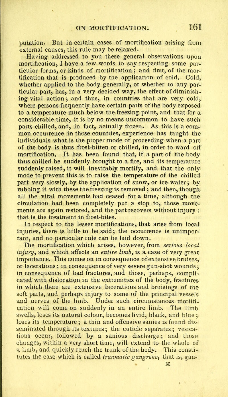 putation. But in certain cases of mortification arising from external causes, this rule may be relaxed. Having addressed to you these general observations upon mortification, 1 have a few words to say respecting some par- ticular forms, or kinds of mortification 5 and first, of the mor- tification that is produced by the application of cold. Cold, whether applied to the body generally, or whether to any par- ticular part, has, in a very decided way, the effect of diminish- ing vital action; and thus, in countries that are very cold, where persons frequently have certain parts of the body exposed to a temperature much below the freezing point, and that for a considerable time, it is by no means uncommon to have such parts chilled, and, in fact, actually frozen. As this is a com- mon occurrence in those countries, experience has taught the individuals what is the proper mode of proceeding when a part of the body is thus frost-bitten or chilled, in order to ward off mortification. It has been found that, if a part of the body thus chilled be suddenly brought to a fire, and its temperature suddenly raised, it will inevitably mortify, and that the only mode to prevent this is to raise the temperature of the chilled part very slowly, by the application of snow, or ice-water; by rubbing it with these the freezing is removed; and then, though all the vital movements had ceased for a time, although the circulation had been completely put a stop to, those move- ments are again restored, and the part recovers without injury : that is the treatment in frost-bites. In respect to the lesser mortifications, that arise from local injuries, there is little to be said; the occurrence is unimpor- tant, and no particular rule can be laid down. The mortification which arises, however, from serious local injury^ and which affects an entire limb, is a case of very great importance. This comes on inconsequence of extensive bruises, or lacerations; in consequence of very severe gun-shot wounds; in consequence of bad fractures, and those, perhaps, compli- cated with dislocatipn in the extremities of the body, fractures in which there are extensive lacerations and bruisings of the soft parts, and perhaps injury to some of the principal vessels and nerves of the limb. Under such circumstances niortifi- cation will come on suddenly in an entire limb. The limb swells, loses its natural colour, becomes livid, black, and blue; loses its temperature; a thin and offensive sanies is found dis- seminated through its textures; the cuticle separates; vesica- tions occur, followed by a sanious discharge; and those changes, within a very short time, will extend to the whole of a limb, and quickly reach the trunk of the body. This consti- tutes the case which is called traumatic gangrene, that is, gan-