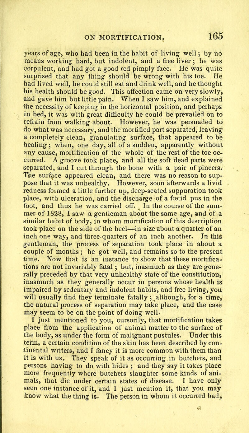 years of agfe, who had been in the habit of living' wellby no means working* hard, but indolent, and a free liver ; he was corpulent, and had got a good red pimply face. He was quite surprised that any thing should be wrong with his toe. He had lived well, he could still eat and drink well, and he thought his health should be good. This affection came on very slowly, and gave him but little pain. When I saw him, and explained the necessity of keeping in the horizontal position, and perhaps in bed, it was with great difficulty he could be prevailed on to refrain from walking about. However, he was persuaded to do what was necessary, and the mortified part separated, leaving a completely clean, granulating surface, that appeared to be healing 3 when, one day, all of a sudden, apparently without any cause, mortification of the whole of the rest of the toe oc- curred. A groove took place, and all the soft dead parts were separated, and I cut through the bone with a pair of pincers. The surface appeared clean, and there was no reason to sup- pose that it was unhealthy. However, soon afterwards a livid redness formed a little further up, deep-seated suppuration took place, with ulceration, and the discharge of a foetid pus in the foot, and thus he was carried off. ^ In the course of the sum- mer of 1828, I saw a gentleman about the same age, and of a similar habit of body, in whom mortification of this description took place on the side of the heel—in size about a quarter of an inch one way, and three-quarters of an inch another. In this gentleman, the process of separation took place in about a couple of months ; he got well, and remains so to the present time. Now that is an instance to show that these mortifica- tions are not invariably fatal; but, inasmuch as they are gene- rally preceded by that very unhealthy state of the constitution, inasmuch aS they generally occur in persons whose health is impaired by sedentary and indolent habits, and free living, you will usually find they terminate fatally j^although, for a time, the natural process of separation may take place, and the case may seem to be on the point of doing well. I just mentioned to you, cursorily, that mortification takes place from the application of animal matter to the surface of the body, as under the form of malignant pustules. Under this term, a certain condition of the skin has been described by con- tinental writers, and T fancy it is more common with them than it is with us. They speak of it as occurring in butchers, and persons having to do with hides ; and they say it takes place more frequently where butchers slaughter some kinds of ani- mals, that die under certain states of disease. I have only seen one instance of it, and 1 just mention it, that you may know what the thing is. The person in whom it occurred had.