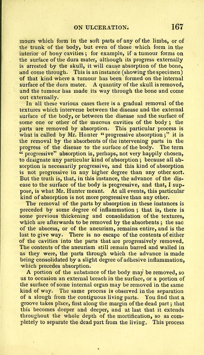 mours which form in the soft parts of any of the limbs, or of the trunk of the body, but even of those which form in the interior of bony cavities ; for example, if a tumour forms on. the surface of the dura mater, although its progress externally is arrested by the skull, it will cause absorption of the bone, and come through. This is an instance (showing the specimen) of that kind where a tumour has been formed on the internal surface of the dura mater. A quantity of the skull is removed, and the tumour has made its way through the bone and come out externally. In all these various cases there is a gradual removal of the textures which intervene between the disease and the external surface of the body, or between the disease and the surface of some one or other of the mucous cavities of the body; the parts are removed by absorption. This particular process is what is called by Mr. Hunter “progressive absorption j” it is the removal by the absorbents of the intervening parts in the progress of the disease to the surface of the body. The term progressive” absorption is, perhaps, not very happily chosen, to designate any particular kind of absorption; because all ab- sorption is necessarily progressive, and this kind of absorption is not progressive in any higher degree than any other sort. But the truth is, that, in this instance, the advance of the dis- ease to the surface of the body is progressive, and that, I sup- pose, is what Mr. Hunter meant. At all events, this particular kind of absorption is not more progressive than any other. The removal of the parts by absorption in these instances is preceded by some degree of inflammation 5 that is, there is some previous thickening and consolidation of the textures, w^hich are afterwards to be removed by the absorbents ; the sac of the abscess, or of the aneurism, remains entire, and is the last to give way. There is no escape of tire contents of either of the cavities into the parts that are progressively removed. The contents of the aneurism still remain barred and walled in as they were, the parts through which the advance is made being consolidated by a slight degree of adhesive inflammation, which precedes absorption. A portion of the substance of the body may be removed, so as to occasion an external breach in the surface, or a portion of the surface of some internal organ may be removed in the same kind of way. The same process is observed in the separation of a slough from the contiguous living parts. You find that a groove takes plkce, first along the margin of the dead part, that this becomes deeper and deeper, and at last that it extends throughout the whole depth of the mortification, so as com- pletely to separate the dead part from the living. This process