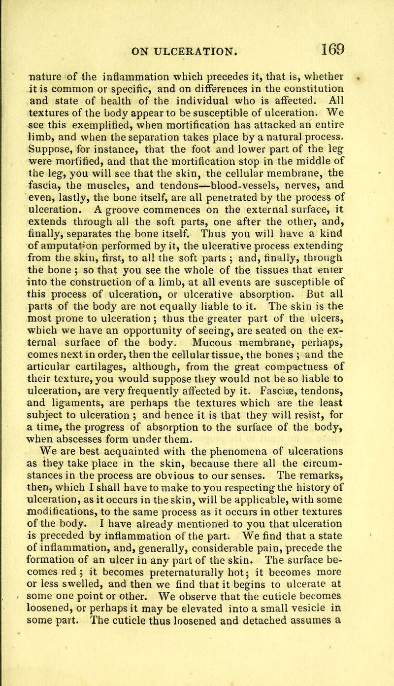 nature of the inflammation which precedes it, tliat is, whether it is common or specific, and on differences in the constitution and state of health of the individual who is affected. All textures of the body appear to be susceptible of ulceration. We see this exemplified, when mortification has attacked an entire limb, and when the separation takes place by a natural process. Suppose, for instance, that the foot and lower part of the leg were mortified, and that the mortification stop in the middle of the leg, you will see that the skin, the cellular membrane, the fascia, the muscles, and tendons—blood-vessels, nerves, and even, lastly, the bone itself, are all penetrated by the process of ulceration. A groove commences on the external surface, it extends through all the soft parts, one after the other, and, finally, separates the bone itself. Thus you will have a kind of amputation performed by it, the ulcerative process extending from the skin, first, to all the soft parts ; and, finally, through the bone j so that you see the whole of the tissues that enter into the construction of a limb, at all events are susceptible of this process of ulceration, or ulcerative absorption. But all parts of the body are not equally liable to it. The skin is the most prone to ulceration; thus the greater part of the ulcers, which we have an opportunity of seeing, are seated on the ex- ternal surface of the body. Mucous membrane, perhaps, comes next in order, then the cellular tissue, the bones ; and the articular cartilages, although, from the great compactness of their texture, you would suppose they would not be so liable to ulceration, are very frequently affected by it. Fasciae, tendons, and ligaments, are perhaps the textures which are the least subject to ulceration 5 and hence it is that they will resist, for a time, the progress of absorption to the surface of the body, when abscesses form under them. We are best acquainted with the phenomena of ulcerations as they take place in the skin, because there all the circum- stances in the process are obvious to our senses. The remarks, then, which I shall have to make to you respecting the history of ulceration, as it occurs in the skin, will be applicable, with some modifications, to the same process as it occurs in other textures of the body. I have already mentioned to you that ulceration is preceded by inflammation of the part. We find that a state of inflammation, and, generally, considerable pain, precede the formation of an ulcer in any part of the skin. The surface be- comes red ; it becomes preternaturally hot; it becomes more or less swelled, and then we find that it begins to ulcerate at some one point or other. We observe that the cuticle becomes loosened, or perhaps it may be elevated into a small vesicle in some part. The cuticle thus loosened and detached assumes a