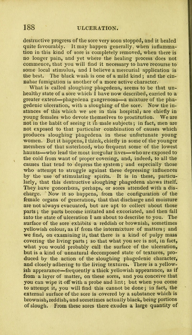 destructive progress of the sore very soon stopped, and it healed quite favourably. It may happen generally, when inflamma- tion in this kind of sore is completely removed, when there is no longer pain, and yet where the healing process does not commence, that you will find it necessary to have recourse to some local stimulus, and 1 believe a mercurial application is the best. The black wash is one of a mild kind; and the cin- nabar fumigation is another of a more active character. What is called sloughing phagedena, seems to be that un- healthy state of a sore which I have now described, carried to a greater extent—phagedena gangrenosa—a mixture of the pha- gedenic ulceration, with a sloughing of the sore. Now the in- stances of this which we see in this hospital / are chiefly in young females who devote themselves to prostitution. We are not in the habit of seeing it i(i male subjects 5 in fact, men are not exposed to that particular combination of causes which produces sloughing phagedena in these unfortunate young women. But it happens, I think, chiefly in some of the younger members of that sisterhood, who frequent some of the lowest haunts—who lead the most irregular lives—who are exposed to the cold from want of proper covering, and, indeed, to all the causes that tend to depress the system j and especially those, who attempt to struggle against these depressing influences by the use of stimulating spirits. It is in these, particu- larly, that this destructive sloughing phagedena shows itself. They have gonorrhoea, perhaps, or sores attended with a dis- charge. ' Now it so happens, from the configuration of the female organs of generation, that that discharge and moisture are not always evacuated, but are apt to collect about those parts j the parts become irritated and excoriated, and then fall into the state of ulceration I am about to describe to you. The surface of the sore exhibits a reddish or brownish, sometimes yellowish colour, as if from the intermixture of matters; and we find, on examining it, that there is a kind of pulpy mass covering the living parts ; so that what you see is not, in fact, what you would probably call the surface of the ulceration, but is a kind of unnatural decomposed state of textures, pro- duced by the action of the sloughing phagedenic character, and closely adhering to the living textures. There is a yellow- ish appearance—frequently a thick yellowish appearance, as if from a layer of matter, on these sores, and you conceive that you can wipe it off with a probe and lint; but when you come to attempt it, you will find this cannot be done; in fact, the external surface of the sore is covered by a substance which is brownish, reddish, and sometimes actually black, being portions of slough. From these sores there exudes a large quantity of