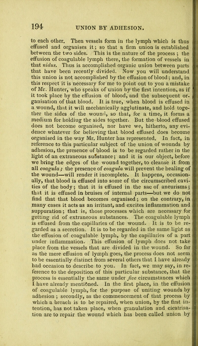 194- union BY ADHESION. to each other. Then vessels form in the lymph which is thus effused and organises it; so that a firm union is established between the two sides. This is the nature of the process ; the effusion of coagulable lymph there, the formation of vessels in that nidus. Thus is accomplished organic union between parts that have been recently divided. Now you will understand this union is not accomplished by the effusion of blood; and, in this respect it is necessary for me to point out to you a mistake of Mr. Hunter, who speaks of union by the first intention, as if it took place by the effusion of blood, and the subsequent or- ganisation of that blood. It is true, when blood is effused in a wound, that it will mechanically agglutinate, and hold toge- ther the sides of the wound, so that, for a time, it forms a medium for holding the sides together. But the-blood effused does not become organised, nor have we, hitherto, any evi- dence whatever for believing that blood effused does become organised in the way Mr. Hunter has represented. In fact, in reference to this particular subject of the union of wounds by adhesion, the presence of blood is to be regarded rather in the light of an extraneous substance; and it is our object, before we bring the edges of the wound together, to cleanse it from all coagula; the presence of coagula will prevent the healing of the wound—will render it incomplete. It happens, occasion- ally, that blood is effused into some of the circumscribed cavi- ties of the body; that it is effused in the sac of aneurisms; that it is effused in bruises of internal parts—but we do not find that that blood becomes organised; on the contrary, in many cases it acts as an irritant, and excites inflammation and suppuration; that is, those processes which are necessary for getting rid of extraneous substances. The coagulable lymph is effused from the capillaries of the wound. It is to be re- garded as a secretion. It is to be regarded in the same light as the effusion of coagulable lymph, by the capillaries of a part under inflammation. This effusion of lymph does not take place from the vessels that are divided in the wound. So far as the mere effusion of lymph goes, the process does not seem to be essentially distinct from several others that I have already had occasion to describe to you. In fact, we may say, in re- ference to the deposition of this particular substance, that the process is essentially the same under Jive circumstances which I have already mentibned. In the first place, in the effusion of coagulable lymph, for the purpose of uniting wounds by adhesion ; secondly, as the commencement of that process by which a breach is to be repaired, when union, by the first in- tention, has not taken place, when granulation and cicatrisa- tion are to repair the wound which has been called union by