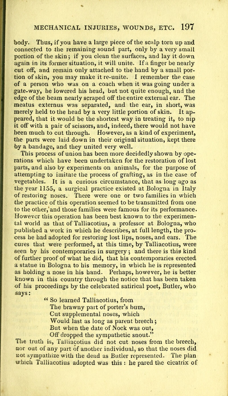 body. Thus, if you have a larg-e piece of the scalp tom up and connected to Ihe remaining sound part, only by a very small portion of the skin; if you clean the surfaces, and lay it down again in its former situation, it will unite. If a finger be nearly cut off, and remain only attached to the hand by a small por- tion of skin, you may make it re-unite, I remember the case of a person who was on a coach when it was going under a gate-way, he lowered his head, but not quite enough, and the edge of the beam nearly scraped off the entire external ear. The meatus externus was separated, and the ear, in short, was merely held to the head by a very little portion of skin. It ap- peared, that it would be the shortest way in treating it, to nip it off with a pair of scissors, and, indeed, there would not have been much to cut through. However, as a kind of experiment, the parts were laid down in their original situation, kept there by a bandage, and they united very well. This process of union has been more decidedly shown by ope- rations which have been undertaken for the restoration of lost parts, and also by experiments on animals, for the purpose of attempting to imitate the process of grafting, as in the case of vegetables. It is a curious circumstance, that as long ago as the year 1155, a surgical practice existed at Bologna in Italy of restoring noses. There were one or two families in which the practice of this operation seemed to be transmitted from one to the other,'and those families were famous for its performance. However this operation has been best known to the experimen- tal world as that of Talliacotius, a professor at Bologna, who published a work in which he describes, at full length, the pro- cess he had adopted for restoring lost lips, noses, and ears. The cures that were performed, at this time, by Talliacotius, were seen by his contemporaries in surgery; and there is this kind of further proof of what he did, that his contemporaries erected a statue in Bologna to his memory, in which he is represented as holding a nose in his hand. Perhaps, however, he is better known in this country through the notice that has been taken ■of his proceedings by the celebrated satirical poet, Butler, who says: “ So learned Talliacotius, from The brawny part of porter’s bum. Cut supplemental noses, which Would last as long as parent breech 5 But when the date of Nock was out. Off dropped the sympathetic snout.” The truth is, Talliacotius did not cut noses from the breech, nor out of any part of another individual, so that the noses did not sympathize with the dead as Butler represented. The plan which Talliacotius adopted was this : he pared the cicatrix of