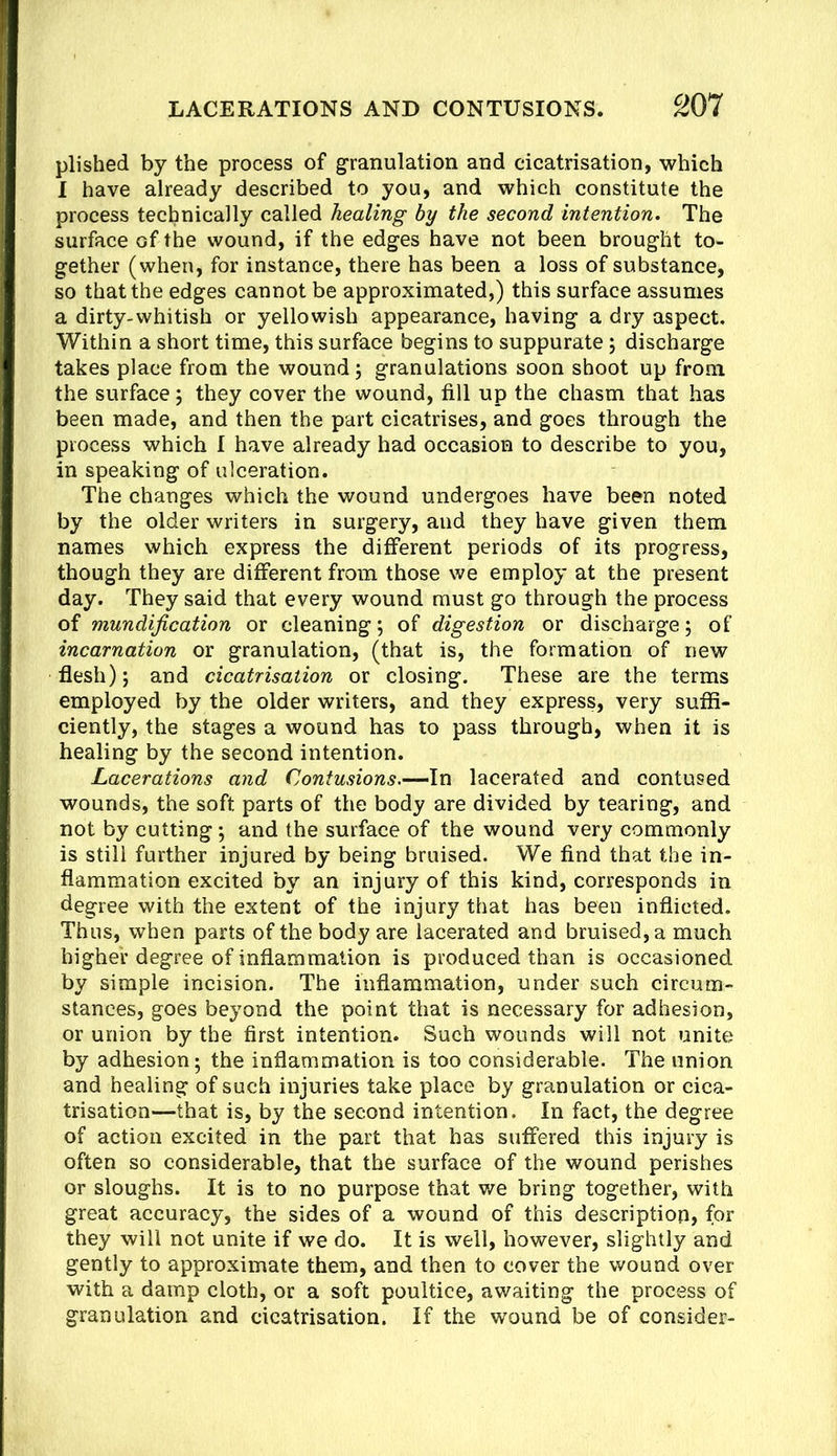 plished by the process of granulation and cicatrisation, which I have already described to you, and which constitute the process technically called healing by the second intention. The surface of the wound, if the edges have not been brought to- gether (when, for instance, there has been a loss of substance, so that the edges cannot be approximated,) this surface assumes a dirty-whitish or yellowish appearance, having a dry aspect. Within a short time, this surface begins to suppurate; discharge takes place from the wound; granulations soon shoot up from the surface; they cover the wound, fill up the chasm that has been made, and then the part cicatrises, and goes through the process which 1 have already had occasion to describe to you, in speaking of ulceration. The changes which the wound undergoes have been noted by the older writers in surgery, and they have given them names which express the different periods of its progress, though they are different from those we employ at the present day. They said that every wound must go through the process of mundijication or cleaning; of digestion or discharge; of incarnation or granulation, (that is, the formation of new flesh); and cicatrisation or closing. These are the terms employed by the older writers, and they express, very suffi- ciently, the stages a wound has to pass through, when it is healing by the second intention. Lacerations and Contusions.-—\n lacerated and contused wounds, the soft parts of the body are divided by tearing, and not by cutting; and the surface of the wound very commonly is still further injured by being bruised. We find that the in- flammation excited by an injury of this kind, corresponds in degree with the extent of the injury that has been inflicted. Thus, when parts of the body are lacerated and bruised, a much higher degree of inflammation is produced than is occasioned by simple incision. The inflammation, under such circum- stances, goes beyond the point that is necessary for adhesion, or union by the first intention. Such wounds will not unite by adhesion; the inflammation is too considerable. The union and healing of such injuries take place by granulation or cica- trisation—that is, by the second intention. In fact, the degree of action excited in the part that has suffered this injury is often so considerable, that the surface of the wound perishes or sloughs. It is to no purpose that we bring together, with great accuracy, the sides of a wound of this description, for they will not unite if we do. It is well, however, slightly and gently to approximate them, and then to cover the wound over with a damp cloth, or a soft poultice, awaiting the process of granulation and cicatrisation. If the wound be of consider-
