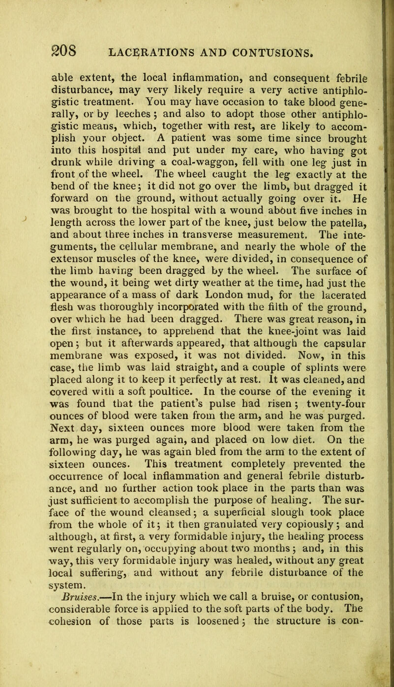 able extent, the local inflammation, and consequent febrile disturbance, may very likely require a very active antiphlo- gistic treatment. You may have occasion to take blood gene- rally, or by leeches; and also to adopt those other antiphlo- gistic means, which, together with rest, are likely to accom- plish your object. A patient was some time since brought into this hospital and put under my care, who having got drunk while driving a coal-waggon, fell with one leg just in front of the wheel. The wheel caught the leg exactly at the bend of the knee; it did not go over the limb, but dragged it forward on the ground, without actually going over it. He was brought to the hospital with a wound abbut five inches in length across the lower part of the knee, just below the patella, and about three inches in transverse measurement. The inte- guments, the cellular membrane, and nearly the whole of the extensor muscles of the knee, were divided, in consequence of the limb having been dragged by the wheel. The surface of the wound, it being wet dirty weather at the time, had just the appearance of a mass of dark London mud, for the lacerated flesh was thoroughly incorporated with the filth of the ground, over which he had been dragged. There was great reason, in the first instance, to apprehend that the knee-joint was laid open; but it afterwards appeared, that although the capsular membrane was exposed, it was not divided. Now, in this case, the limb was laid straight, and a couple of splints were placed along it to keep it perfectly at rest. It was cleaned, and covered with a soft poultice. In the course of the evening it was found that the patient’s pulse had risen ; twenty-four ounces of blood were taken from the arm, and he was purged. Next day, sixteen ounces more blood were taken from the arm, he was purged again, and placed on low diet. On the following day, he was again bled from the arm to the extent of sixteen ounces. This treatment completely prevented the occurrence of local inflammation and general febrile disturb- ance, and no further action took place in the parts than was just sufficient to accomplish the purpose of healing. The sur- face of the wound cleansed; a superficial slough took place from the whole of it; it then granulated very copiously; and although, at first, a very formidable injury, the healing process went regularly on, occupying about two months; and, in this way, this very formidable injury was healed, without any great local suffering, and without any febrile disturbance of the system. Bruises.—In the injury which we call a bruise, or contusion, considerable force is applied to the soft parts of the body. The cohesion of those parts is loosened; the structure is con-