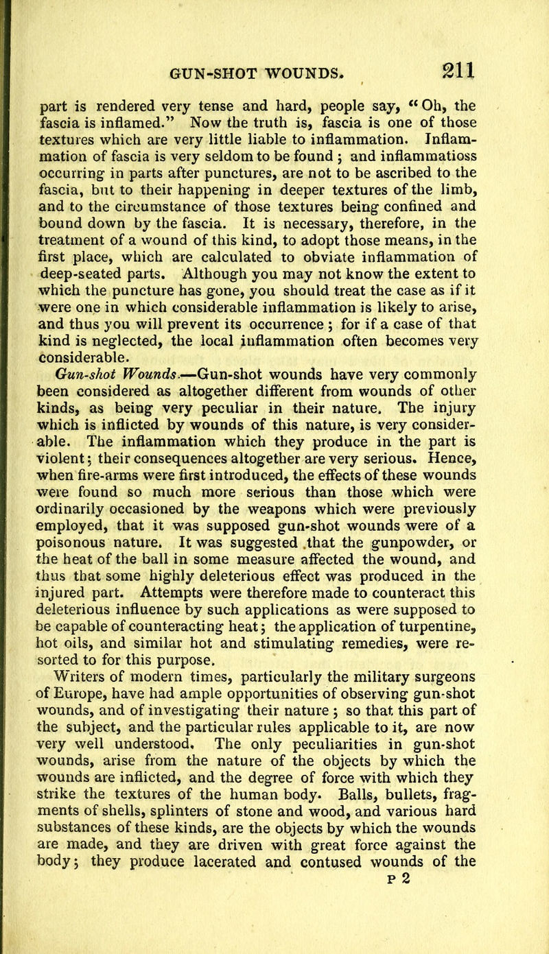 part is rendered very tense and hard, people say, ‘‘ Oh, the fascia is inflamed.” Now the truth is, fascia is one of those textures which are very little liable to inflammation. Inflam- mation of fascia is very seldom to be found j and inflammatioss occurring in parts after punctures, are not to be ascribed to the fascia, but to their happening in deeper textures of the limb, and to the circumstance of those textures being confined and bound down by the fascia. It is necessary, therefore, in the treatment of a wound of this kind, to adopt those means, in the first place, which are calculated to obviate inflammation of deep-seated parts. Although you may not know the extent to which the puncture has gone, you should treat the case as if it were one in which considerable inflammation is likely to arise, and thus you will prevent its occurrence ; for if a case of that kind is neglected, the local inflammation often becomes very considerable. Gun-shot Wounds.—Gun-shot wounds have very commonly been considered as altogether different from wounds of other kinds, as being very peculiar in their nature. The injury which is inflicted by wounds of this nature, is very consider- able. The inflammation which they produce in the part is violent; their consequences altogether are very serious. Hence, when fire-arms were first introduced, the effects of these wounds were found so much more serious than those which were ordinarily occasioned by the weapons which were previously employed, that it was supposed gun-shot wounds were of a poisonous nature. It was suggested .that the gunpowder, or the heat of the ball in some measure affected the wound, and thus that some highly deleterious effect was produced in the injured part. Attempts were therefore made to counteract this deleterious influence by such applications as were supposed to be capable of counteracting heat; the application of turpentine, hot oils, and similar hot and stimulating remedies, were re- sorted to for this purpose. Writers of modern times, particularly the military surgeons of Europe, have had ample opportunities of observing gun-shot wounds, and of investigating their nature ; so that this part of the subject, and the particular rules applicable to it, are now very well understood. The only peculiarities in gun-shot wounds, arise from the nature of the objects by which the wounds are inflicted, and the degree of force with which they strike the textures of the human body. Balls, bullets, frag- ments of shells, splinters of stone and wood, and various hard substances of these kinds, are the objects by which the wounds are made, and they are driven with great force against the body 5 they produce lacerated and contused wounds of the p 2