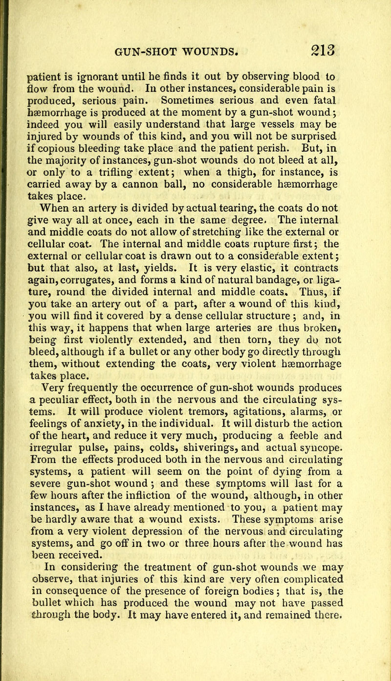 patient is ignorant until he finds it out by observing blood to flow from the wound. In other instances, considerable pain is produced, serious pain. Sometimes serious and even fatal haemorrhage is produced at the moment by a gun-shot wound; indeed you will easily understand that large vessels may be injured by wounds of this kind, and you will not be surprised if copious bleeding take place and the patient perish. But, in the majority of instances, gun-shot wounds do not bleed at all, or only to a trifling extent; when a thigh, for instance, is carried away by a cannon ball, no considerable haemorrhage takes place. When an artery is divided by actual tearing, the coats do not give way all at once, each in the same degree. The internal and middle coats do not allow of stretching like the external or cellular coat. The internal and middle coats rupture first; the external or cellular coat is drawn out to a considei'able extent; but that also, at last, yields. It is very elastic, it contracts again, corrugates, and forms a kind of natural bandage, or liga- ture, round the divided internal and middle coats. Thus, if you take an artery out of a part, after a wound of this kind, you will find it covered by a dense cellular structure ; and, in this way, it happens that when large arteries are thus broken, being first violently extended, and then torn, they dtj not bleed, although if a bullet or any other body go directly through them, without extending the coats, very violent haemorrhage takes place. Very frequently the occurrence of gun-shot wounds produces a peculiar effect, both in the nervous and the circulating sys- tems. It will produce violent tremors, agitations, alarms, or feelings of anxiety, in the individual. It will disturb the action of the heart, and reduce it very much, producing a feeble and irregular pulse, pains, colds, shiverings, and actual syncope. From the effects produced both in the nervous and circulating systems, a patient will seem on the point of dying from a severe gun-shot wound; and these symptoms will last for a few hours after the infliction of the wound, although, in other instances, as I have already mentioned to you, a patient may be hardly aware that a wound exists. These symptoms arise from a very violent depression of the nervous and circulating systems, and go off in two or three hours after the wound has been received. In considering the treatment of gun-shot wounds we may observe, that injuries of this kind are very often complicated in consequence of the presence of foreign bodies; that is, the bullet which has produced the wound may not have passed through the body. It may have entered it, and remained there.