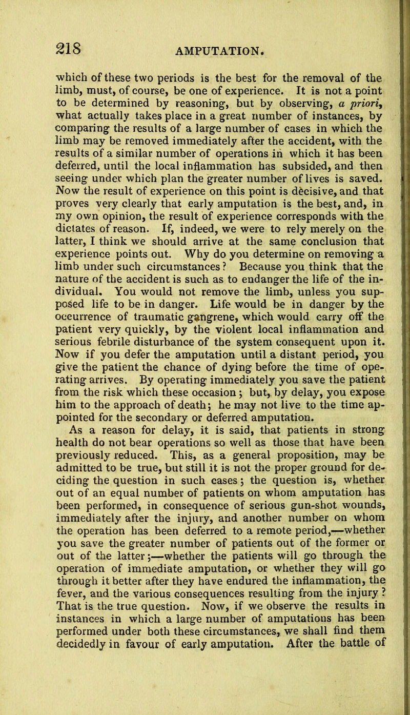 which of these two periods is the best for the removal of the limb, must, of course, be one of experience. It is not a point to be determined by reasoning, but by observing, a priory what actually takes place in a great number of instances, by comparing the results of a large number of cases in which the limb may be removed immediately after the accident, with the results of a similar number of operations in which it has been deferred, until the local inflammation has subsided, and then seeing under which plan the greater number of lives is saved. Now the result of experience on this point is decisive, and that proves very clearly that early amputation is the best, and, in my own opinion, the result of experience corresponds with the dictates of reason. If, indeed, we were to rely merely on the latter, I think we should arrive at the same conclusion that experience points out. Why do you determine on removing a limb under such circumstances ? Because you think that the nature of the accident is such as to endanger the life of the in- dividual, You would not remove the limb, unless you sup- posed life to be in danger. Life would be in danger by the occurrence of traumatic ggtngrene, which would carry off the patient very quickly, by the violent local inflammation and serious febrile disturbance of the system consequent upon it. Now if you defer the amputation until a distant period, you give the patient the chance of dying before the time of ope- rating arrives. By operating immediately you save the patient from the risk which these occasion; but, by delay, you expose him to the approach of death; he may not live to the time ap- pointed for the secondary or deferred amputation. As a reason for delay, it is said, that patients in strong health do not bear operations so well as those that have been previously reduced. This, as a general proposition, may be admitted to be true, but still it is not the proper ground for de- ciding the question in such cases; the question is, whether out of an equal number of patients on whom amputation has been performed, in consequence of serious gun-shot wounds, immediately after the injury, and another number on whom the operation has been deferred to a remote period,—whether you save the greater number of patients out of the former or out of the latter;—whether the patients will go through the operation of immediate amputation, or whether they will go through it better after they have endured the inflammation, the fever, and the various consequences resulting from the injury ? That is the true question. Now, if we observe the results in instances in which a large number of amputations has been performed under both these circumstances, we shall find them decidedly in favour of early amputation. After the battle of