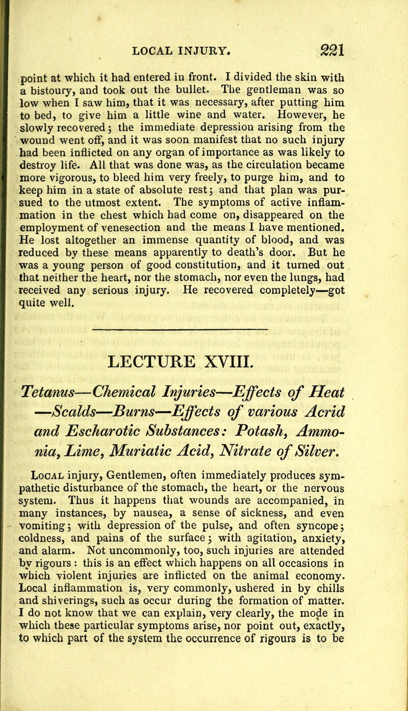 point at which it had entered in front. I divided the skin with a bistoury, and took out the bullet. The gentleman was so low when I saw him, that it was necessary, after putting him to bed, to give him a little wine and water. However, he slowly recovered 5 the immediate depression arising from the wound went otf, and it was soon manifest that no such injury had been inflicted on any organ of importance as was likely to destroy life. All that was done was, as the circulation became more vigorous, to bleed him very freely, to purge him, and to keep him in a state of absolute rest; and that plan was pur- sued to the utmost extent. The symptoms of active inflam- mation in the chest which had come on, disappeared on the employment of venesection and the means I have mentioned. He lost altogether an immense quantity of blood, and was reduced by these means apparently to death’s door. But he was a young person of good constitution, and it turned out that neither the heart, nor the stomach, nor even the lungs, had received any serious injury. He recovered completely—got quite well. LECTURE XVIII. Tetanus—Chemical Injuries—Effects of Heat —Scalds—Burns—Effects of various Acrid and Escharotic Substances: Potash, Ammo- nia, Lime, Muriatic Acid, Nitrate of Silver, Local injury. Gentlemen, often immediately produces sym- pathetic disturbance of the stomach, the heart, or the nervous system. Thus it happens that wounds are accompanied, in many instances, by nausea, a sense of sickness, and even vomiting 5 with depression of the pulse, and often syncope 5 coldness, and pains of the surface 3 with agitation, anxiety, and alarm. Not uncommonly, too, such injuries are attended by rigours : this is an effect which happens on all occasions in which violent injuries are inflicted on the animal economy. Local inflammation is, very commonly, ushered in by chills and shiverings, such as occur during the formation of matter. I do not know that we can explain, very clearly, the mode in which these particular symptoms arise, nor point out, exactly, to which part of the system the occurrence of rigours is to be