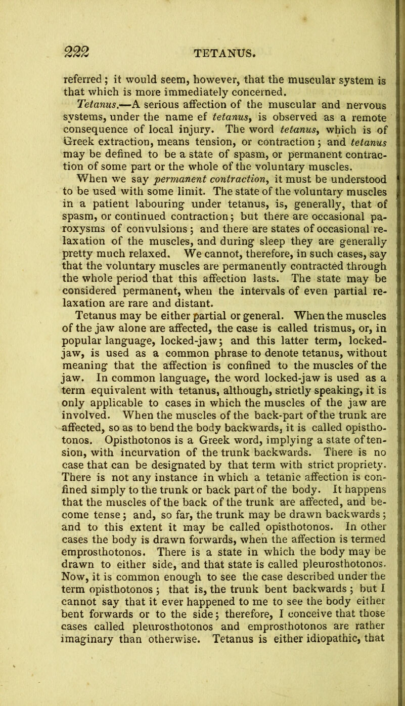 referred ; it would seem, however, that the muscular system is that which is more immediately concerned. Tetanus,—A serious affection of the muscular and nervous systems, under the name ef tetanusy is observed as a remote consequence of local injury. The word tetanusy which is of Greek extraction, means tension, or contraction j and tetanus may be defined to be a state of spasm, or permanent contrac- tion of some part or the whole of the voluntary muscles. When we say 'permanent contractiony it must be understood to be used with some limit. The state of the voluntary muscles in a patient labouring under tetanus, is, generally, that of spasm, or continued contraction; but there are occasional pa- roxysms of convulsions; and there are states of occasional re- laxation of the muscles, and during sleep they are generally pretty much relaxed. We cannot, therefore, in such cases, say that the voluntary muscles are permanently contracted through the whole period that this affection lasts. The state may be considered permanent, when the intervals of even partial re- laxation are rare and distant. Tetanus may be either partial or general. When the muscles of the jaw alone are affected, the case is called trismus, or, in popular language, locked-jawj and this latter term, locked- jaw, is used as a common phrase to denote tetanus, without meaning that the affection is confined to the muscles of the jaw. In common language, the word locked-jaw is used as a term equivalent with tetanus, although, strictly speaking, it is only applicable to cases in which the muscles of the jaw are involved. When the muscles of the back-part of the trunk are affected, so as to bend the body backwards, it is called opistho- tonos. Opisthotonos is a Greek word, implying a state of ten- sion, with incurvation of the trunk backwards. There is no case that can be designated by that term with strict propriety. There is not any instance in which a tetanic affection is con- fined simply to the trunk or back part of the body. It happens that the muscles of the back of the trunk are affected, and be- come tense; and, so far, the trunk may be drawn backwards 5 and to this extent it may be called opisthotonos. In other cases the body is drawn forwards, when the affection is termed emprosthotonos. There is a state in which the body may be drawn to either side, and that state is called pleurosthotonos. Now, it is common enough to see the case described under the term opisthotonos \ that is, the trunk bent backwards ; but I cannot say that it ever happened to me to see the body either bent forwards or to the side 5 therefore, I conceive that those cases called pleurosthotonos and emprosthotonos are rather imaginary than otherwise. Tetanus is either idiopathic, that