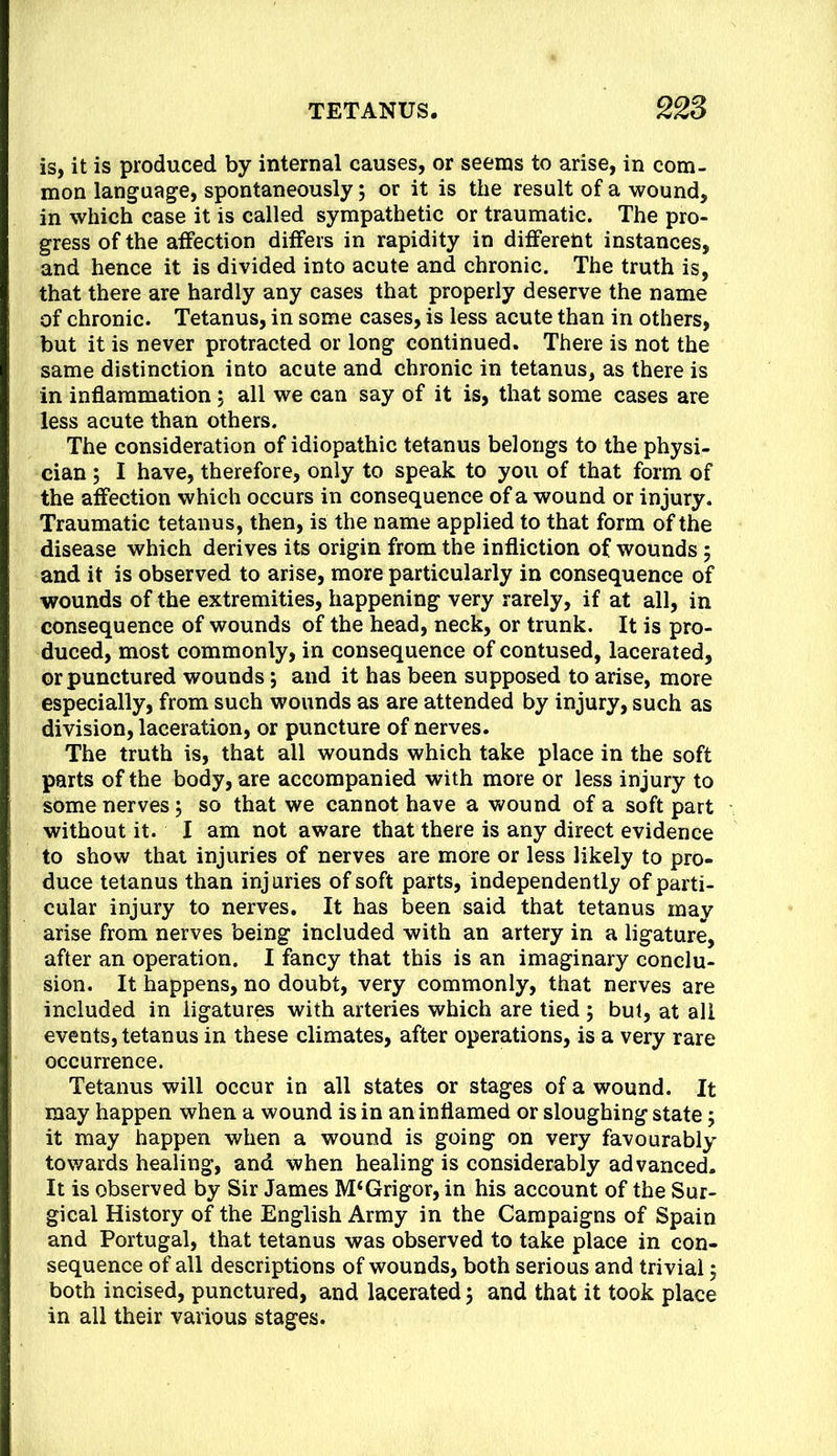 is, it is produced by internal causes, or seems to arise, in com- mon language, spontaneously; or it is the result of a wound, in which case it is called sympathetic or traumatic. The pro- gress of the affection differs in rapidity in different instances, and hence it is divided into acute and chronic. The truth is, that there are hardly any cases that properly deserve the name of chronic. Tetanus, in some cases, is less acute than in others, but it is never protracted or long continued. There is not the same distinction into acute and chronic in tetanus, as there is in inflammation 5 all we can say of it is, that some cases are less acute than others. The consideration of idiopathic tetanus belongs to the physi- cian ; I have, therefore, only to speak to you of that form of the affection which occurs in consequence of a wound or injury. Traumatic tetanus, then, is the name applied to that form of the disease which derives its origin from the infliction of wounds 5 and it is observed to arise, more particularly in consequence of wounds of the extremities, happening very rarely, if at all, in consequence of wounds of the head, neck, or trunk. It is pro- duced, most commonly, in consequence of contused, lacerated, or punctured wounds; and it has been supposed to arise, more especially, from such wounds as are attended by injury, such as division, laceration, or puncture of nerves. The truth is, that all wounds which take place in the soft parts of the body, are accompanied with more or less injury to some nerves; so that we cannot have a wound of a soft part without it. I am not aware that there is any direct evidence to show that injuries of nerves are more or less likely to pro- duce tetanus than inj uries of soft parts, independently of parti- cular injury to nerves. It has been said that tetanus may arise from nerves being included with an artery in a ligature, after an operation. I fancy that this is an imaginary conclu- sion. It happens, no doubt, very commonly, that nerves are included in ligatures with arteries which are tied ; but, at all events, tetanus in these climates, after operations, is a very rare occurrence. Tetanus will occur in all states or stages of a wound. It may happen when a wound is in an inflamed or sloughing state j it may happen when a wound is going on very favourably tov/ards healing, and when healing is considerably advanced. It is observed by Sir James M‘Grigor, in his account of the Sur- gical History of the English Army in the Campaigns of Spain and Portugal, that tetanus was observed to take place in con- sequence of all descriptions of wounds, both serious and trivial 5 both incised, punctured, and lacerated 5 and that it took place in all their various stages.