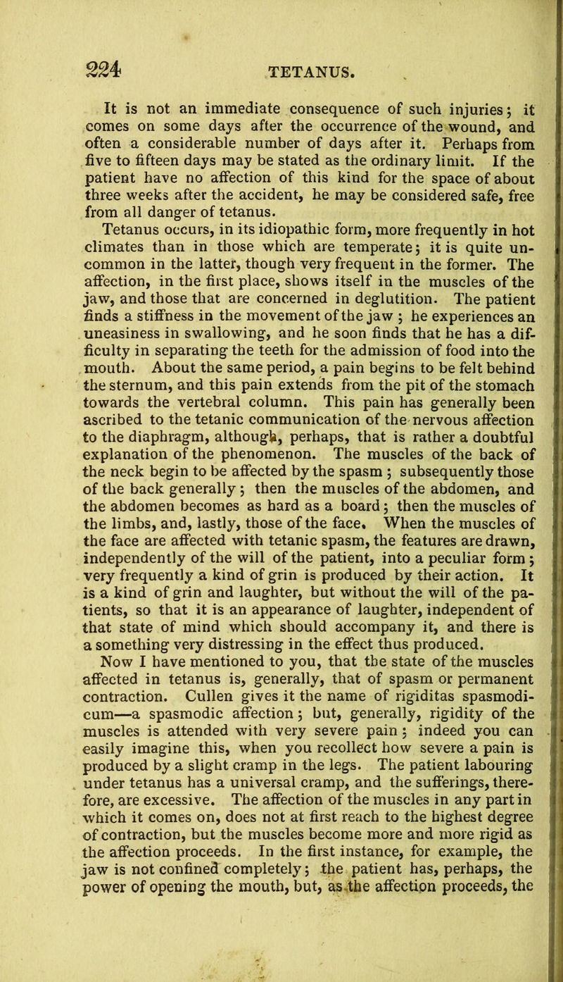 It is not an immediate consequence of such injuries; it comes on some days after the occurrence of the wound, and often a considerable number of days after it. Perhaps from five to fifteen days may be stated as the ordinary limit. If the patient have no affection of this kind for the space of about three weeks after the accident, he may be considered safe, free from all danger of tetanus. Tetanus occurs, in its idiopathic form, more frequently in hot climates than in those which are temperate; it is quite un- common in the latter, though very frequent in the former. The affection, in the first place, shows itself in the muscles of the jaw, and those that are concerned in deglutition. The patient finds a stiffness in the movement of the jaw ; he experiences an uneasiness in swallowing, and he soon finds that he has a dif- ficulty in separating the teeth for the admission of food into the mouth. About the same period, a pain begins to be felt behind the sternum, and this pain extends from the pit of the stomach towards the vertebral column. This pain has generally been ascribed to the tetanic communication of the nervous affection to the diaphragm, although, perhaps, that is rather a doubtful explanation of the phenomenon. The muscles of the back of the neck begin to be affected by the spasm ; subsequently those of the back generally; then the muscles of the abdomen, and the abdomen becomes as hard as a board; then the muscles of the limbs, and, lastly, those of the face. When the muscles of the face are affected with tetanic spasm, the features are drawn, independently of the will of the patient, into a peculiar form; very frequently a kind of grin is produced by their action. It is a kind of grin and laughter, but without the will of the pa- tients, so that it is an appearance of laughter, independent of that state of mind which should accompany it, and there is a something very distressing in the effect thus produced. Now I have mentioned to you, that the state of the muscles affected in tetanus is, generally, that of spasm or permanent contraction. Cullen gives it the name of rigiditas spasmodi- cum—a spasmodic affection; but, generally, rigidity of the muscles is attended with very severe pain; indeed you can easily imagine this, when you recollect how severe a pain is produced by a slight cramp in the legs. The patient labouring under tetanus has a universal cramp, and the sufferings, there- fore, are excessive. The affection of the muscles in any part in which it comes on, does not at first reach to the highest degree of contraction, but the muscles become more and more rigid as the affection proceeds. In the first instance, for example, the jaw is not confined completely; Ihe patient has, perhaps, the power of opening the mouth, but, asdhe affection proceeds, the