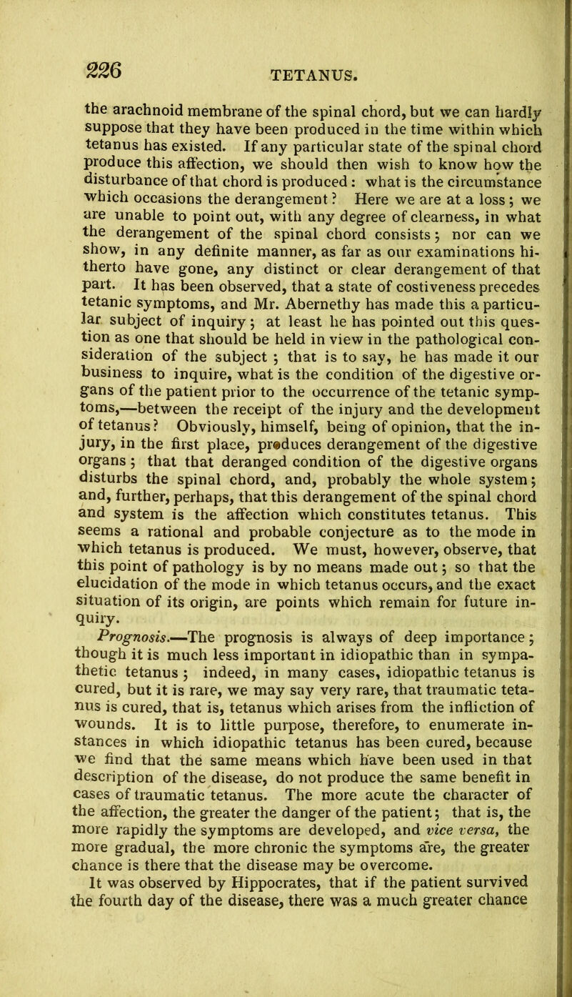 the arachnoid membrane of the spinal chord, but we can hardly suppose that they have been produced in the time within which tetanus has existed. If any particular state of the spinal chord produce this affection, we should then wish to know how the disturbance of that chord is produced: what is the circumstance which occasions the derangement ? Here we are at a loss; we are unable to point out, with any degree of clearness, in what the derangement of the spinal chord consists 5 nor can we show, in any definite manner, as far as our examinations hi- therto have gone, any distinct or clear derangement of that part. It has been observed, that a state of costiveness precedes tetanic symptoms, and Mr. Abernethy has made this a particu- lar subject of inquiry; at least he has pointed out this ques- tion as one that should be held in view in the pathological con- sideration of the subject j that is to say, he has made it our business to inquire, what is the condition of the digestive or- gans of the patient prior to the occurrence of the tetanic symp- toms,—between the receipt of the injury and the development of tetanus? Obviously, himself, being of opinion, that the in- jury, in the first place, produces derangement of the digestive organs; that that deranged condition of the digestive organs disturbs the spinal chord, and, probably the whole system j and, further, perhaps, that this derangement of the spinal chord and system is the affection which constitutes tetanus. This seems a rational and probable conjecture as to the mode in which tetanus is produced. We must, however, observe, that this point of pathology is by no means made out; so that the elucidation of the mode in which tetanus occurs, and the exact situation of its origin, are points which remain for future in- quiry. Prognosis,—The prognosis is always of deep importance; though it is much less important in idiopathic than in sympa- thetic tetanus 5 indeed, in many cases, idiopathic tetanus is cured, but it is rare, we may say very rare, that traumatic teta- nus is cured, that is, tetanus which arises from the infliction of wounds. It is to little purpose, therefore, to enumerate in- stances in which idiopathic tetanus has been cured, because we find that the same means which have been used in that description of the disease, do not produce the same benefit in cases of traumatic tetanus. The more acute the character of the affection, the greater the danger of the patient; that is, the niore rapidly the symptoms are developed, and vice versa^ the more gradual, the more chronic the symptoms are, the greater chance is there that the disease may be overcome. It was observed by Hippocrates, that if the patient survived the fourth day of the disease, there was a much greater chance