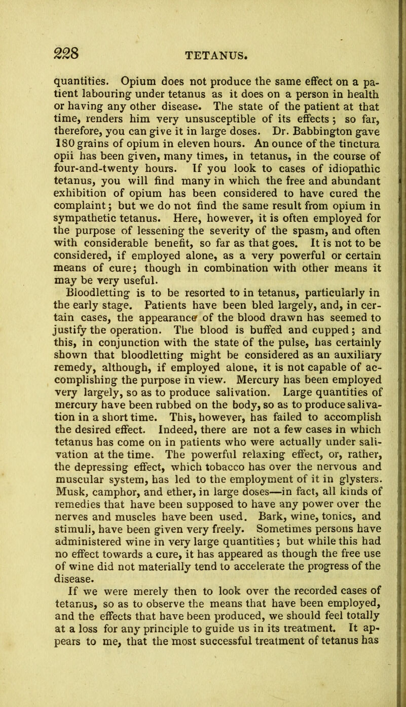 quantities. Opium does not produce the same effect on a pa- tient labouring under tetanus as it does on a person in health or having any other disease. The state of the patient at that time, renders him very unsusceptible of its effects j so far, therefore, you can give it in large doses. Dr. Babbington gave 180 grains of opium in eleven hours. An ounce of the tinctura opii has been given, many times, in tetanus, in the course of four-and-twenty hours. If you look to cases of idiopathic tetanus, you will find many in which the free and abundant exhibition of opium has been considered to have cured the complaint; but we do not find the same result from opium in sympathetic tetanus. Here, however, it is often employed for the purpose of lessening the severity of the spasm, and often with considerable benefit, so far as that goes. It is not to be considered, if employed alone, as a very powerful or certain means of cure; though in combination with other means it may be very useful. Bloodletting is to be resorted to in tetanus, particularly in the early stage. Patients have been bled largely, and, in cer- tain cases, the appearance of the blood drawn has seemed to justify the operation. The blood is buffed and cupped; and this, in conjunction with the state of the pulse, has certainly shown that bloodletting might be considered as an auxiliary remedy, although, if employed alone, it is not capable of ac- complishing the purpose in view. Mercury has been employed very largely, so as to produce salivation. Large quantities of mercury have been rubbed on the body, so as to produce saliva- tion in a short time. This, however, has failed to accomplish the desired effect. Indeed, there are not a few cases in which tetanus has come on in patients who were actually under sali- vation at the time. The powerful relaxing effect, or, rather, the depressing effect, which tobacco has over the nervous and muscular system, has led to the employment of it in glysters. Musk, camphor, and ether, in large doses—in fact, all kinds of remedies that have been supposed to have any power over the nerves and muscles have been used. Bark, wine, tonics, and stimuli, have been given very freely. Sometimes persons have administered wine in very large quantities; but while this had no effect towards a cure, it has appeared as though the free use of wine did not materially tend to accelerate the progress of the disease. If we were merely then to look over the recorded cases of tetanus, so as to observe the means that have been employed, and the effects that have been produced, we should feel totally at a loss for any principle to guide us in its treatment. It ap-i pears to me, that the most successful treatment of tetanus has