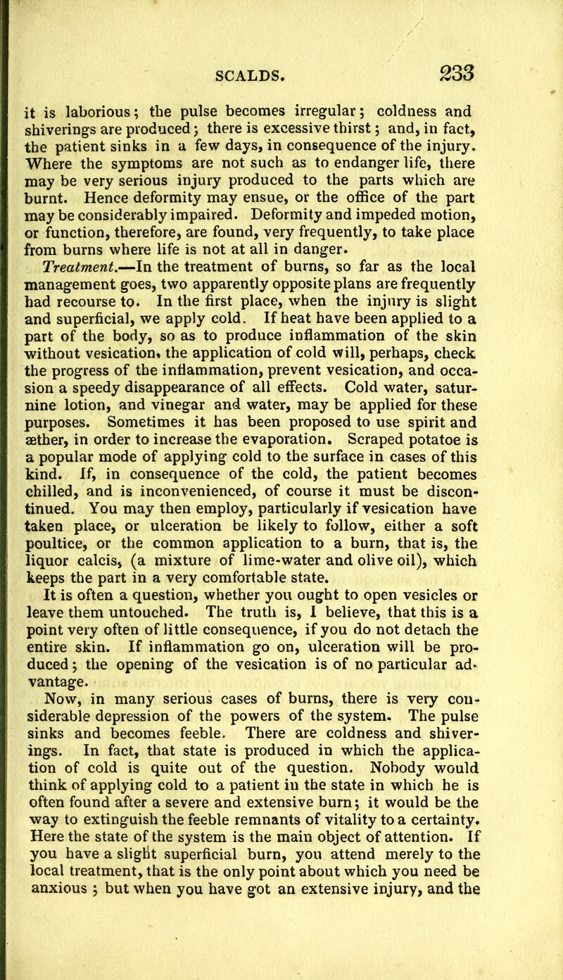 it is laborious; the pulse becomes irregular; coldness and shiverings are produced; there is excessive thirst; and, in fact, the patient sinks in a few days, in consequence of the injury. Where the symptoms are not such as to endanger life, there may be very serious injury produced to the parts which are burnt. Hence deformity may ensue, or the office of the part may be considerably impaired. Deformity and impeded motion, or function, therefore, are found, very frequently, to take place from burns where life is not at all in danger. Treatment.—In the treatment of burns, so far as the local management goes, two apparently opposite plans are frequently had recourse to. In the first place, when the injury is slight and superficial, we apply cold. If heat have been applied to a part of the body, so as to produce inflammation of the skin without vesication, the application of cold will, perhaps, check the progress of the inflammation, prevent vesication, and occa- sion a speedy disappearance of all effects. Cold water, satur- nine lotion, and vinegar and water, may be applied for these purposes. Sometimes it has been proposed to use spirit and aether, in order to increase the evaporation. Scraped potatoe is a popular mode of applying cold to the surface in cases of this kind. If, in consequence of the cold, the patient becomes chilled, and is inconvenienced, of course it must be discon- tinued. You may then employ, particularly if vesication have taken place, or ulceration be likely to follow, either a soft poultice, or the common application to a burn, that is, the liquor calcis, (a mixture of lime-water and olive oil), which keeps the part in a very comfortable state. It is often a question, whether you ought to open vesicles or leave them untouched. The truth is, 1 believe, that this is a point very often of little consequence, if you do not detach the entire skin. If inflammation go on, ulceration will be pro- duced ; the opening of the vesication is of no particular ad- vantage. Now, in many serious cases of burns, there is very con- siderable depression of the powers of the system. The pulse sinks and becomes feeble. There are coldness and shiver- ings. In fact, that state is produced in which the applica- tion of cold is quite out of the question. Nobody would think of applying cold to a patient in the state in which he is often found after a severe and extensive burn; it would be the way to extinguish the feeble remnants of vitality to a certainty. Here the state of the system is the main object of attention. If you have a slight superficial burn, you attend merely to the local treatment, that is the only point about which you need be anxious ; but when you have got an extensive injury, and the