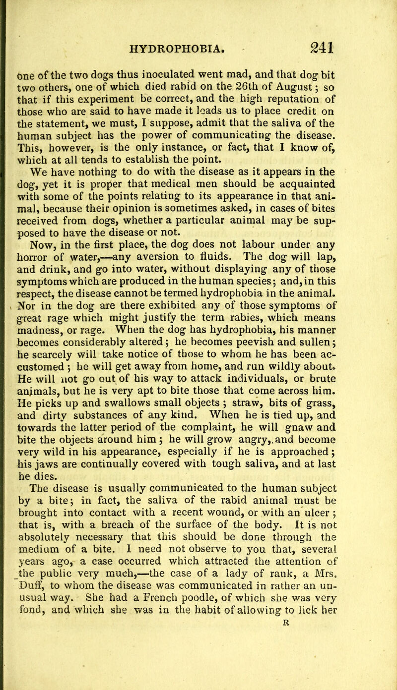 one of the two dogs thus inoculated went mad, and that dog bit two others, one of which died rabid on the 26th of August; so that if this experiment be correct, and the high reputation of those who are said to have made it loads us to place credit on the statement, we must, I suppose, admit that the saliva of the human subject has the power of communicating the disease. This, however, is the only instance, or fact, that I know of, which at all tends to establish the point. We have nothing to do with the disease as it appears in the dog, yet it is proper that medical men should be acquainted with some of the points relating to its appearance in that ani- mal, because their opinion is sometimes asked, in cases of bites received from dogs, whether a particular animal may be sup- posed to have the disease or not. Now, in the first place, the dog does not labour under any horror of water,—any aversion to fluids. The dog will lap, and drink, and go into water, without displaying any of those symptoms which are produced in the human species; and,in this respect, the disease cannot be termed hydrophobia in the animal. Nor in the dog are there exhibited any of those symptoms of great rage which might justify the term rabies, which means madness, or rage. When the dog has hydrophobia, his manner becomes considerably altered; he becomes peevish and sullen; he scarcely will take notice of those to whom he has been ac- customed ; he will get away from home, and run wildly about. He will not go out of his way to attack individuals, or brute animals, but he is very apt to bite those that come across him. He picks up and swallows small objects ; straw, bits of grass, and dirty substances of any kind. When he is tied up, and towards the latter period of the complaint, he will gnaw and bite the objects around him; he will grow angry,, and become very wild in his appearance, especially if he is approached; his jaws are continually covered with tough saliva, and at last he dies. The disease is usually communicated to the human subject by a bite; in fiict, the saliva of the rabid animal must be brought into contact with a recent wound, or with an ulcer ; that is, with a breach of the surface of the body. It is not absolutely necessary that this should be done through the medium of a bite. I need not observe to you that, several years ago, a case occurred which attracted the attention of the public very much,—the case of a lady of rank, a Mrs. Duff, to whom the disease was communicated in rather an un- usual way. She had a French poodle, of which she was very fond, and which she was in the habit of allowing to lick her R