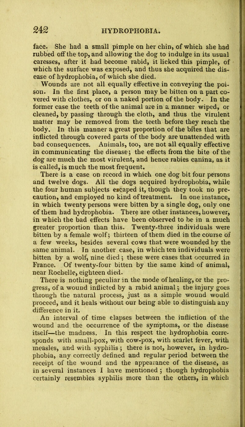 face. She had a small pimple on her chin, of which she had rubbed off the top, and allowing the dog to indulge in its usual caresses, after it had become rabid, it licked this pimple, of which the surface was exposed, and thus she acquired the dis- ease of hydrophobia, of which she died. Wounds are not all equally effective in conveying the poi- son. In the first place, a person may be bitten on a part co- vered with clothes, or on a naked portion of the body. In the former case the teeth of the animal are in a manner wiped, or cleaned, by passing through the cloth, and thus the virulent matter may be removed from the teeth before they reach the body. In this manner a great proportion of the bftes that are inflicted through covered parts of the body are unattended with bad consequences. Animals, too, are not all equally effective in communicating the disease; the effects from the bite of the dog are much the most virulent, and hence rabies canina, as it is called, is much the most frequent. There is a case on record in which one dog bit four persons and twelve dogs. Ail the dogs acquired hydrophobia, while the four human subjects escaped it, though they took no pre- caution, and employed no kind of treatment. In one instance, in which twenty persons were bitten by a single dog, only one of them had hydrophobia. There are other instances, however, in which the bad effects have been observed to be in a much greater proportion than this. Twenty-three individuals were bitten by a female wolf; thirteen of them died in the course of a few weeks, besides several cows that were wounded by the same animal. In another case, in which ten individuals were bitten by a wolf, nine died ; these were cases that occurred in France. Of twenty-four bitten by the same kind of animal, near Rochelle, eighteen died. There is nothing peculiar in the mode of healing, or the pro- gress, of a wound inflicted by a rabid animal; the injury goes through the natural process, just as a simple wound would proceed, and it heals without our being able to distinguish any difference in it. An interval of time elapses between the infliction of the wound and the occurrence of the symptoms, or the disease itself—the madness. In this respect the hydrophobia corre- sponds with small-pox, with cow-pox, with scarlet fever, with measles, and with syphilis; there is not, however, in hydro- phobia, any correctly defined and regular period between the receipt of the wound and the appearance of the disease, as in several instances I have mentioned; though hydrophobia certainly resembles syphilis more than the others, in which