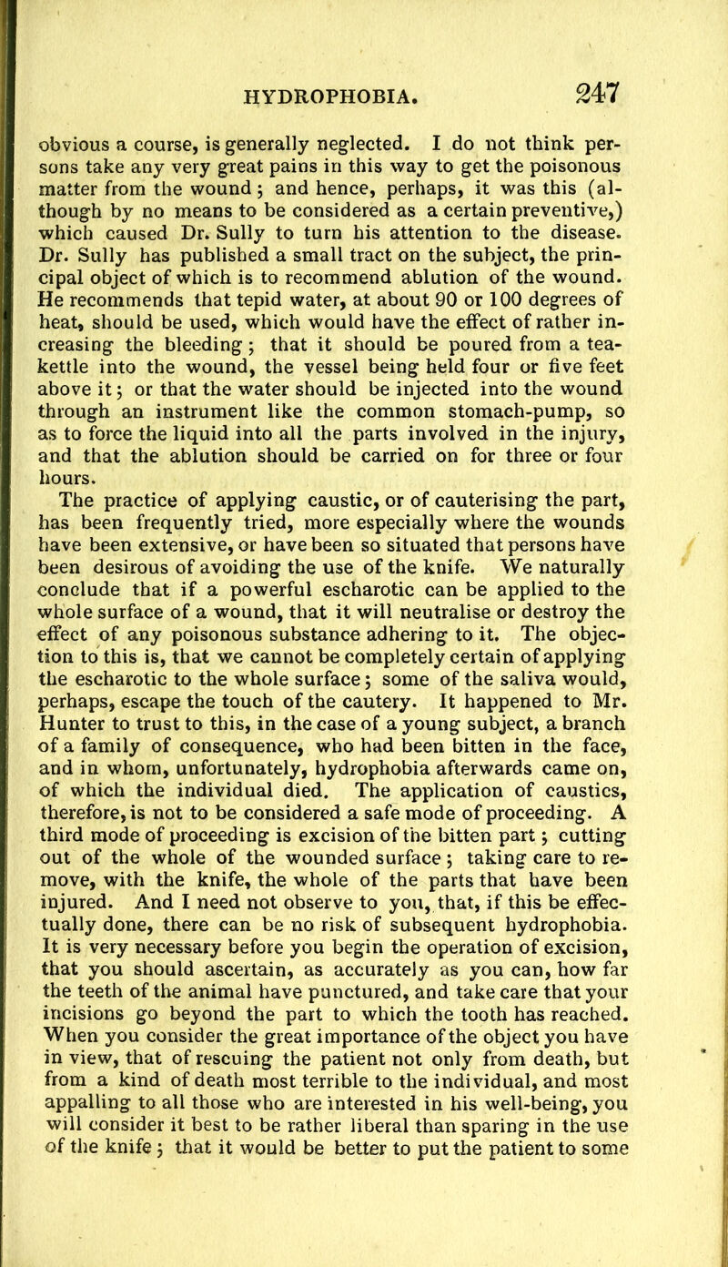 obvious a course, is generally neglected. I do not think per- sons take any very great pains in this way to get the poisonous matter from the wound; and hence, perhaps, it was this (al- though by no means to be considered as a certain preventive,) which caused Dr. Sully to turn his attention to the disease. Dr. Sully has published a small tract on the subject, the prin- cipal object of which is to recommend ablution of the wound. He recommends that tepid water, at about 90 or 100 degrees of heat, should be used, which would have the effect of rather in- creasing the bleeding; that it should be poured from a tea- kettle into the wound, the vessel being held four or five feet above it; or that the water should be injected into the wound through an instrument like the common stomach-pump, so as to force the liquid into all the parts involved in the injury, and that the ablution should be carried on for three or four hours. The practice of applying caustic, or of cauterising the part, has been frequently tried, more especially where the wounds have been extensive, or have been so situated that persons have been desirous of avoiding the use of the knife. We naturally conclude that if a powerful escharotic can be applied to the whole surface of a wound, that it will neutralise or destroy the effect of any poisonous substance adhering to it. The objec- tion to this is, that we cannot be completely certain of applying the escharotic to the whole surface; some of the saliva would, perhaps, escape the touch of the cautery. It happened to Mr. Hunter to trust to this, in the case of a young subject, a branch of a family of consequence, who had been bitten in the face, and in whom, unfortunately, hydrophobia afterwards came on, of which the individual died. The application of caustics, therefore, is not to be considered a safe mode of proceeding. A third mode of proceeding is excision of the bitten part j cutting out of the whole of the wounded surface ; taking care to re- move, with the knife, the whole of the parts that have been injured. And I need not observe to you, that, if this be effec- tually done, there can be no risk of subsequent hydrophobia. It is very necessary before you begin the operation of excision, that you should ascertain, as accurately as you can, how far the teeth of the animal have punctured, and take care that your incisions go beyond the part to which the tooth has reached. When you consider the great importance of the object you have in view, that of rescuing the patient not only from death, but from a kind of death most terrible to the individual, and most appalling to all those who are interested in his well-being, you will consider it best to be rather liberal than sparing in the use of the knife j that it would be better to put the patient to some