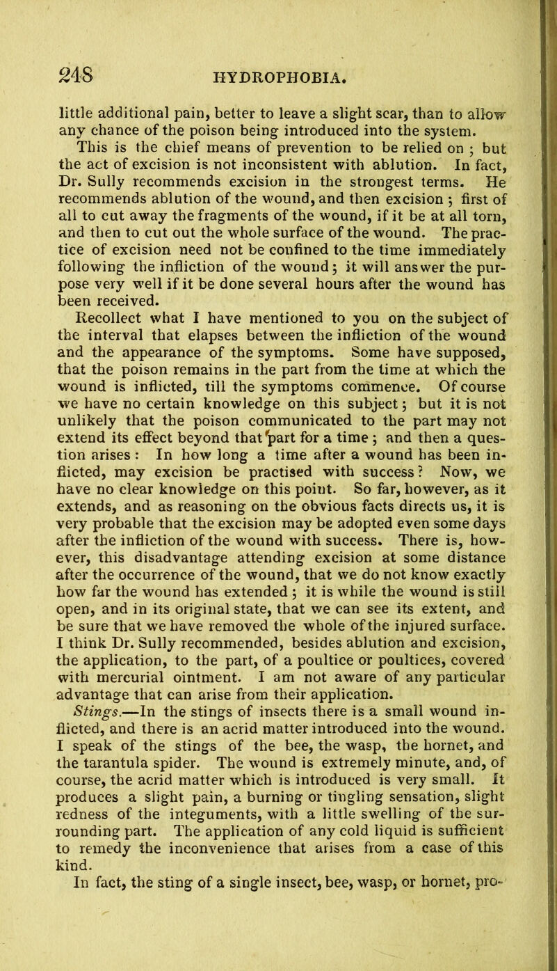 little additional pain, better to leave a slight scar, than to allow any chance of the poison being introduced into the system. This is the chief means of prevention to be relied on ; but the act of excision is not inconsistent with ablution. In fact, Dr. Sully recommends excision in the strongest terms. He recommends ablution of the wound, and then excision 5 first of all to cut away the fragments of the wound, if it be at all torn, and then to cut out the whole surface of the wound. The prac- tice of excision need not be confined to the time immediately following the infliction of the w'ound 5 it will answer the pur- pose very well if it be done several hours after the wound has been received. Recollect what I have mentioned to you on the subject of the interval that elapses between the infliction of the wound and the appearance of the symptoms. Some have supposed, that the poison remains in the part from the lime at which the wound is inflicted, till the symptoms coinmence. Of course we have no certain knowledge on this subject; but it is not unlikely that the poison communicated to the part may not extend its effect beyond that^part for a time ; and then a ques- tion arises : In how long a time after a wound has been in- flicted, may excision be practised with success? Now, we have no clear knowledge on this point. So far, however, as it extends, and as reasoning on the obvious facts directs us, it is very probable that the excision may be adopted even some days after the infliction of the wound with success. There is, how- ever, this disadvantage attending excision at some distance after the occurrence of the wound, that we do not know exactly how far the wound has extended ; it is while the wound is still open, and in its original state, that we can see its extent, and be sure that we have removed the whole of the injured surface. I think Dr. Sully recommended, besides ablution and excision, the application, to the part, of a poultice or poultices, covered with mercurial ointment. I am not aware of any particular advantage that can arise from their application. Stings.—In the stings of insects there is a small wound in- flicted, and there is an acrid matter introduced into the wound. I speak of the stings of the bee, the wasp, the hornet, and the tarantula spider. The wound is extremely minute, and, of course, the acrid matter which is introduced is very small. It produces a slight pain, a burning or tingling sensation, slight redness of the integuments, with a little swelling of the sur- rounding part. The application of any cold liquid is sufficient to remedy the inconvenience that arises from a case of this kind. In fact, the sting of a single insect, bee, wasp, or hornet, pro-